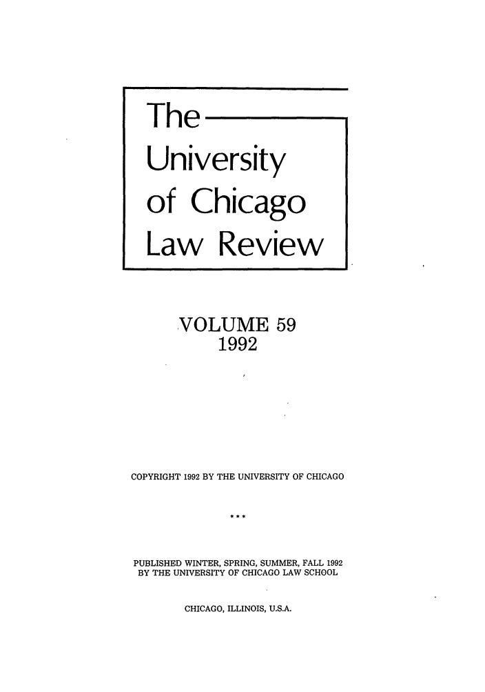 handle is hein.journals/uclr59 and id is 1 raw text is: The
University
of Chicago
Law Review

VOLUME 59
1992
COPYRIGHT 1992 BY THE UNIVERSITY OF CHICAGO
PUBLISHED WINTER, SPRING, SUMMER, FALL 1992
BY THE UNIVERSITY OF CHICAGO LAW SCHOOL

CHICAGO, ILLINOIS, U.S.A.


