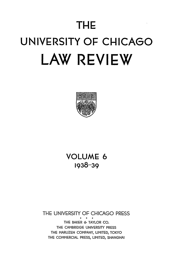 handle is hein.journals/uclr6 and id is 1 raw text is: THE
UNIVERSITY OF CHICAGO
LAW REVIEW

VOLUME: 6
1938-39
THE UNIVERSITY OF CHICAGO PRESS
THE BAKER & TAYLOR CO.
THE CAMBRIDGE UNIVERSITY PRESS
THE MARUZEN COMPANY, LIMITED, TOKYO
THE COMMERCIAL PRESS, LIMITED, SHANGHAI


