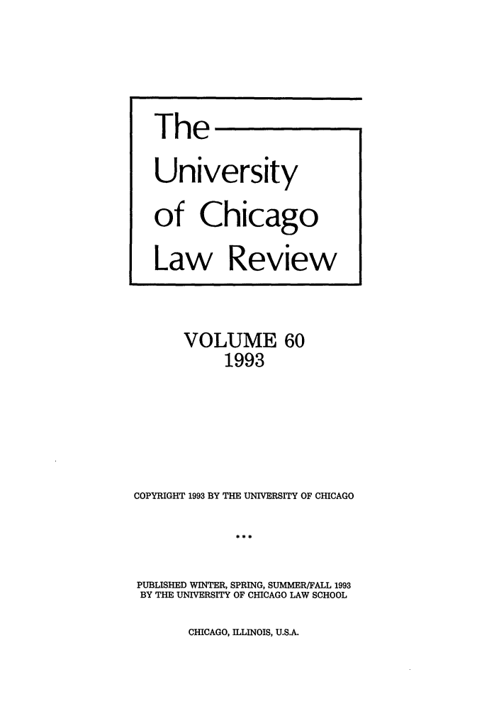 handle is hein.journals/uclr60 and id is 1 raw text is: The
University
of Chicago
Law Review

VOLUME 60
1993
COPYRIGHT 1993 BY THE UNIVERSITY OF CHICAGO
PUBLISHED WINTER, SPRING, SUMMER/FALL 1993
BY THE UNIVERSITY OF CHICAGO LAW SCHOOL

CHICAGO, ILLINOIS, U.S.A.


