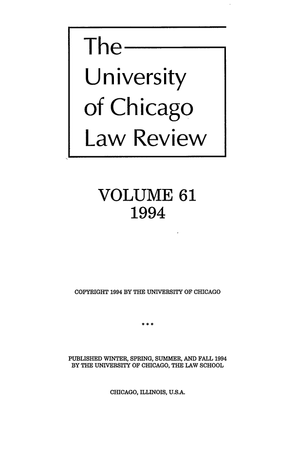 handle is hein.journals/uclr61 and id is 1 raw text is: The
University
of Chicago
Law Review

VOLUME 61
1994
COPYRIGHT 1994 BY THE UNIVERSITY OF CHICAGO
PUBLISHED WINTER, SPRING, SUMMER, AND FALL 1994
BY THE UNIVERSITY OF CHICAGO, THE LAW SCHOOL

CHICAGO, ILLINOIS, U.S.A.


