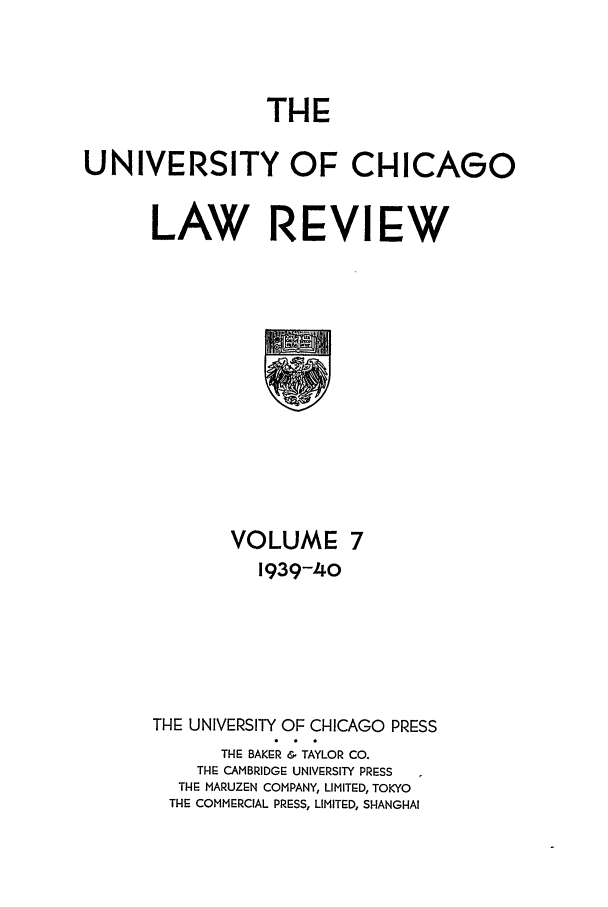 handle is hein.journals/uclr7 and id is 1 raw text is: THE
UNIVERSITY OF CHICAGO
LAW REVIEW

VOLUME 7
1939-40
THE UNIVERSITY OF CHICAGO PRESS
TI E BAKER & TAYLOR CO.
THE CAMBRIDGE UNIVERSITY PRESS
THE MARUZEN COMPANY, LIMITED, TOKYO
THE COMMERCIAL PRESS, LIMITED, SHANGHAI


