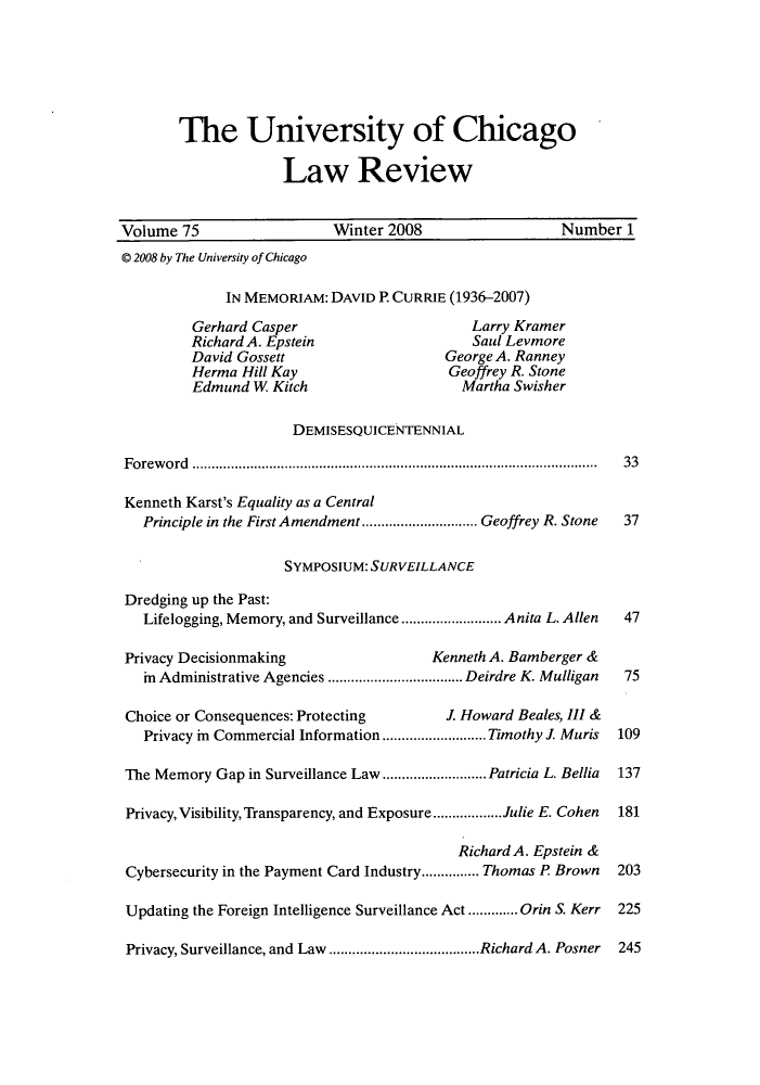 handle is hein.journals/uclr75 and id is 1 raw text is: The University of Chicago
Law Review
Volume 75                    Winter 2008                    Number 1
© 2008 by The University of Chicago
IN MEMORIAM: DAVID P. CURRIE (1936-2007)
Gerhard Casper                        Larry Kramer
Richard A. Epstein                     Saul Levmore
David Gossett                      George A. Ranney
Herma Hill Kay                     Geoffrey R. Stone
Edmund W. Kitch                      Martha Swisher
DEMISESQUICENTENNIAL
Foreword ......................................................................................................... 33
Kenneth Karst's Equality as a Central
Principle in the First Amendment .............................. Geoffrey R. Stone 37
SYMPOSIUM: SURVEILLANCE
Dredging up the Past:
Lifelogging, Memory, and Surveillance .......................... Anita L. Allen  47
Privacy Decisionmaking                    Kenneth A. Bamberger &
in Administrative Agencies ................................... Deirdre K. Mulligan 75
Choice or Consequences: Protecting          J. Howard Beales, III &
Privacy in Commercial Information........................... Timothy J. Muris  109
The Memory Gap in Surveillance Law ...........................Patricia L. Bellia  137
Privacy, Visibility, Transparency, and Exposure..................Julie E. Cohen  181
Richard A. Epstein &
Cybersecurity in the Payment Card Industry............... Thomas P Brown  203
Updating the Foreign Intelligence Surveillance Act .............Orin S. Kerr  225
Privacy, Surveillance, and Law .......................................Richard A. Posner 245


