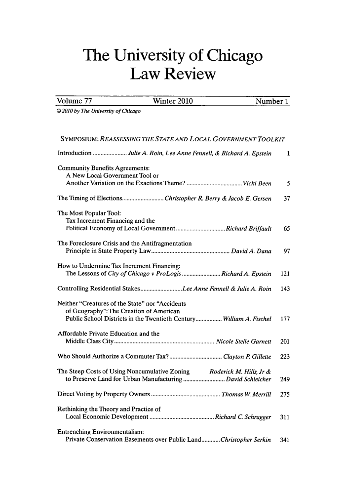 handle is hein.journals/uclr77 and id is 1 raw text is: The University of Chicago
Law Review
Volume 77                       Winter 2010                      Number 1
© 2010 by The University of Chicago
SYMPOSIUM: REASSESSING THE STATE AND LOCAL GOVERNMENT TOOLKIT
Introduction ...................... Julie A. Roin, Lee Anne Fennell, & Richard A. Epstein  1
Community Benefits Agreements:
A New Local Government Tool or
Another Variation on the Exactions Theme? ....................................Vicki Been  5
The Timing of Elections...........................Christopher R. Berry & Jacob E. Gersen  37
The Most Popular Tool:
Tax Increment Financing and the
Political Economy of Local Government................................ Richard Briffault  65
The Foreclosure Crisis and the Antifragmentation
Principle in State Property Law................................................... David A. Dana 97
How to Undermine Tax Increment Financing:
The Lessons of City of Chicago v ProLogis ......................... Richard A. Epstein  121
Controlling Residential Stakes...........................Lee Anne Fennell & Julie A. Roin  143
Neither Creatures of the State nor Accidents
of Geography: The Creation of American
Public School Districts in the Twentieth Century................. William A. Fischel  177
Affordable Private Education and the
Middle Class City................................................................. Nicole Stelle Garnett 201
Who Should Authorize a Commuter Tax?.................................. Clayton P Gillette  223
The Steep Costs of Using Noncumulative Zoning     Roderick M. Hills, Jr &
to Preserve Land for Urban Manufacturing ........................... David Schleicher  249
Direct Voting by Property Owners ............................................. Thomas W Merrill 275
Rethinking the Theory and Practice of
Local Economic Development .......................................... Richard C. Schragger 311
Entrenching Environmentalism:
Private Conservation Easements over Public Land............Christopher Serkin  341


