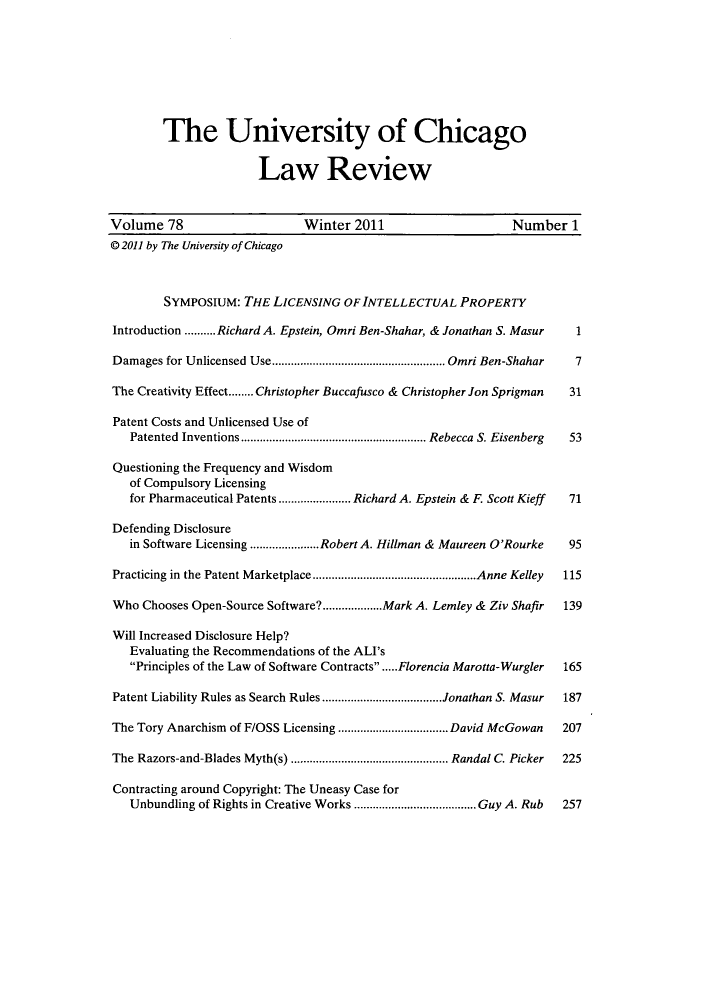 handle is hein.journals/uclr78 and id is 1 raw text is: The University of Chicago
Law Review
Volume 78                       Winter 2011                        Number 1
© 2011 by The University of Chicago
SYMPOSIUM: THE LICENSING OF INTELLECTUAL PROPERTY
Introduction .......... Richard A. Epstein, Omri Ben-Shahar, & Jonathan S. Masur  1
Damages for Unlicensed Use....................................................... Omri Ben-Shahar 7
The Creativity Effect........Christopher Buccafusco & Christopher Jon Sprigman  31
Patent Costs and Unlicensed Use of
Patented Inventions ........................................................... Rebecca S. Eisenberg 53
Questioning the Frequency and Wisdom
of Compulsory Licensing
for Pharmaceutical Patents ....................... Richard A. Epstein & F. Scott Kieff 71
Defending Disclosure
in Software Licensing ......................Robert A. Hillman & Maureen O'Rourke 95
Practicing in the Patent Marketplace ....................................................Anne Kelley 115
Who Chooses Open-Source Software?...................Mark A. Lemley & Ziv Shafir  139
Will Increased Disclosure Help?
Evaluating the Recommendations of the ALI's
Principles of the Law of Software Contracts.....Florencia Marotta-Wurgler  165
Patent Liability Rules as Search Rules ......................................Jonathan S. Masur 187
The Tory Anarchism of F/OSS Licensing ................................... David McGowan 207
The Razors-and-Blades Myth(s) .................................................. Randal C. Picker 225
Contracting around Copyright: The Uneasy Case for
Unbundling of Rights in Creative Works .......................................Guy A. Rub 257


