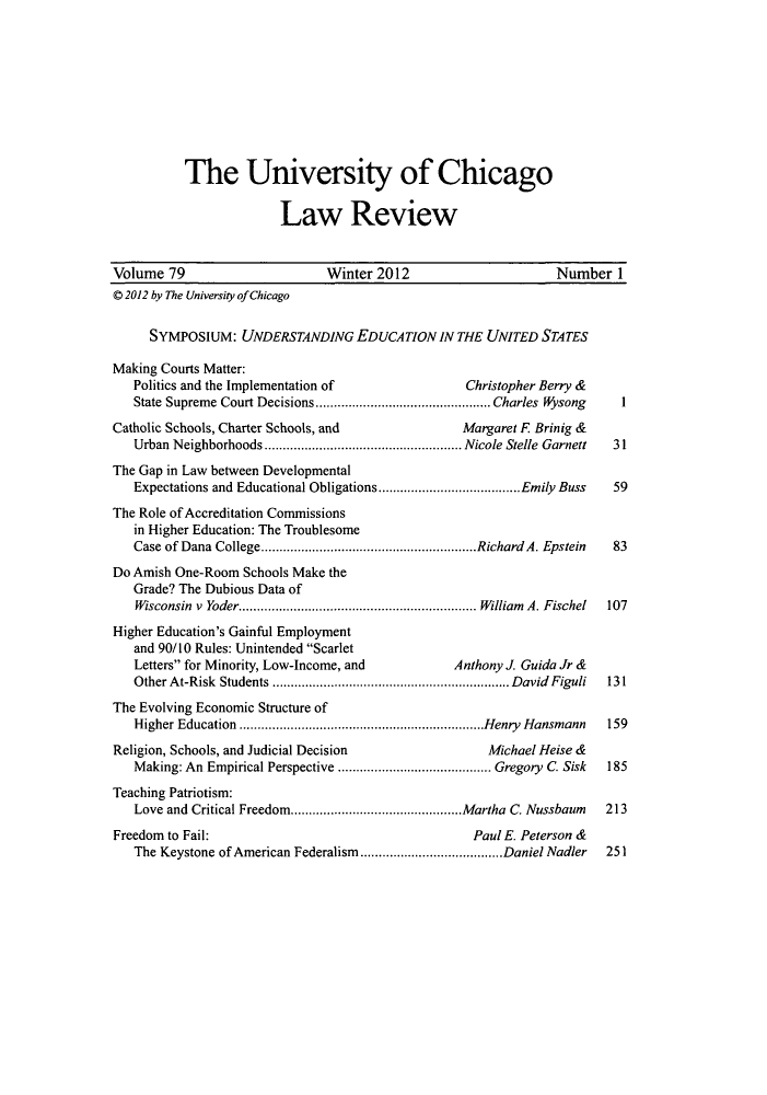 handle is hein.journals/uclr79 and id is 1 raw text is: The University of Chicago
Law Review
Volume 79                       Winter 2012                        Number 1
© 2012 by The University of Chicago
SYMPOSIUM: UNDERSTANDING EDUCATION IN THE UNITED STATES
Making Courts Matter:
Politics and the Implementation of                Christopher Berry &
State Supreme Court Decisions................................................ Charles  Wysong  1
Catholic Schools, Charter Schools, and               Margaret F Brinig &
Urban Neighborhoods...................................................... Nicole Stelle Garnett 31
The Gap in Law between Developmental
Expectations and Educational Obligations.......................................Emily Buss  59
The Role of Accreditation Commissions
in Higher Education: The Troublesome
Case of Dana College...........................................................Richard A. Epstein 83
Do Amish One-Room Schools Make the
Grade? The Dubious Data of
Wisconsin v Yoder................................................................. William A. Fischel 107
Higher Education's Gainful Employment
and 90/10 Rules: Unintended Scarlet
Letters for Minority, Low-Income, and          Anthony J. Guida Jr &
Other At-Risk Students ................................................................. David Figuli 131
The Evolving Economic Structure of
Higher Education ...................................................................Henry Hansmann 159
Religion, Schools, and Judicial Decision                Michael Heise &
Making: An Empirical Perspective .......................................... Gregory C. Sisk 185
Teaching Patriotism:
Love and Critical Freedom...............................................Martha  C. Nussbaum  213
Freedom to Fail:                                      Paul E. Peterson &
The Keystone of American Federalism.......................................Daniel Nadler  251


