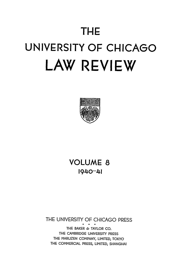 handle is hein.journals/uclr8 and id is 1 raw text is: THE

UNIVERSITY OF CHICAGO
LAW REVIEW

VOLUME 8
1940-41
THE UNIVERSITY OF CHICAGO PRESS
THE BAKER & TAYLOR CO.
THE CAMBRIDGE UNIVERSITY PRESS
THE MARUZEN COMPANY, LIMITED, TOKYO
THE COMMERCIAL PRESS, LIMITED, SHANGHAI


