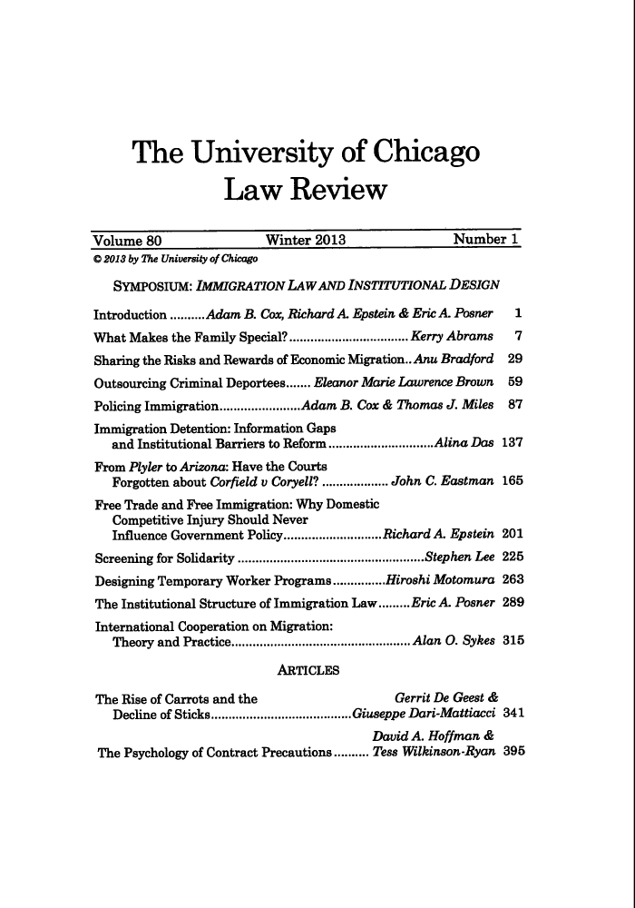 handle is hein.journals/uclr80 and id is 1 raw text is: The University of Chicago
Law Review
Volume 80                   Winter 2013                   Number 1
0 2013 by The University of Chicago
SYMPOSIUM: IMMIGRATION LAW AND INSTITUTIONAL DESIGN
Introduction .......... Adam B. Cox, Richard A. Epstein & Eric A. Posner 1
What Makes the Family Special?..................................Kerry Abrams  7
Sharing the Risks and Rewards of Economic Migration.. Anu Bradford 29
Outsourcing Criminal Deportees....... Eleanor Marie Lawrence Brown 59
Policing Immigration.......................Adam B. Cox & Thomas J. Miles 87
Immigration Detention: Information Gaps
and Institutional Barriers to Reform..............................Alina Das 137
From Plyler to Arizona: Have the Courts
Forgotten about Corfield v Coryell? ................... John C. Eastman 165
Free Trade and Free Immigration: Why Domestic
Competitive Injury Should Never
Influence Government Policy............................Richard A. Epstein 201
Screening for Solidarity .....................................................Stephen Lee 225
Designing Temporary Worker Programs...............Hiroshi Motomura 263
The Institutional Structure of Immigration Law.........Eric A. Posner 289
International Cooperation on Migration:
Theory and Practice................................................... Alan O. Sykes 315
ARTICLES
The Rise of Carrots and the                     Gerrit De Geest &
Decline of Sticks........................................Giuseppe Dari-Mattiacci 341
David A. Hoffman &
The Psychology of Contract Precautions.......... Tess Wilkinson-Ryan 395


