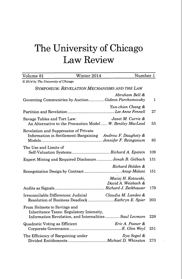 handle is hein.journals/uclr81 and id is 1 raw text is: The University of Chicago
Law Review
Volume 81                  Winter 2014                   Number 1
© 2014 by The University of Chicago
SYMPOSIUM: REVELATION MECHANISMS AND THE LAW
Abraham Bell &
Governing Communities by Auction.............. Gideon Parchomovsky  1
Yun-chien Chang &
Partition and Revelation ..............................................Lee Anne Fennell 27
Savage Tables and Tort Law:                 Janet M. Currie &
An Alternative to the Precaution Model...... W. Bentley MacLeod  53
Revelation and Suppression of Private
Information in Settlement-Bargaining Andrew F. Daughety &
Models........................................................ Jennifer F. Reinganum 83
The Use and Limits of
Self-Valuation Systems................................... Richard A. Epstein 109
Expert Mining and Required Disclosure .............. Jonah B. Gelbach 131
Richard Holden &
Renegotiation Design by Contract .................................... Anup Malani 151
Maciej H. Kotowski,
David A. Weisbach &
Audits as Signals................................................. Richard J. Zeckhauser 179
Irreconcilable Differences: Judicial     Claudia M. Landeo &
Resolution of Business Deadlock ........................Kathryn E. Spier 203
From Helmets to Savings and
Inheritance Taxes: Regulatory Intensity,
Information Revelation, and Internalities ............. Saul Levmore 229
Quadratic Voting as Efficient                 Eric A. Posner &
Corporate Governance................................................E. Glen Weyl 251
The Efficiency of Bargaining under                Ilya Segal &
Divided Entitlements ...................................Michael D. Whinston 273


