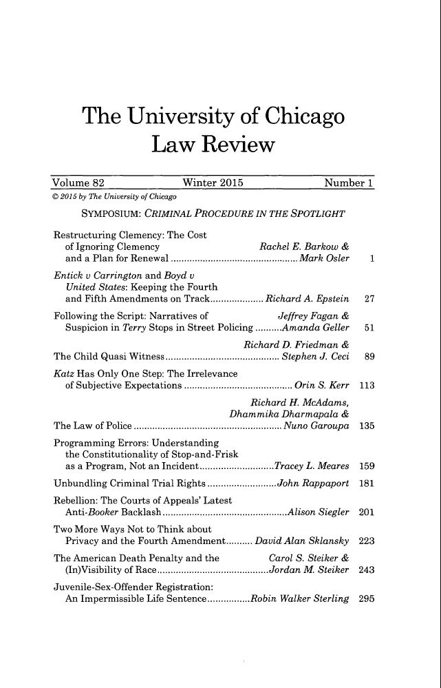 handle is hein.journals/uclr82 and id is 1 raw text is: The University of Chicago
Law Review
Volume 82                   Winter 2015                   Number 1
© 2015 by The University of Chicago
SYMPOSIUM: CRIMINAL PROCEDURE IN THE SPOTLIGHT
Restructuring Clemency: The Cost
of Ignoring Clemency                     Rachel E. Barkow &
and  a  Plan  for Renewal ................................................ M ark  Osler  1
Entick v Carrington and Boyd v
United States: Keeping the Fourth
and Fifth Amendments on Track.................... Richard A. Epstein  27
Following the Script: Narratives of             Jeffrey Fagan &
Suspicion in Terry Stops in Street Policing ..........Amanda Geller  51
Richard D. Friedman &
The Child  Quasi W itness ........................................... Stephen J. Ceci  89
Katz Has Only One Step: The Irrelevance
of Subjective Expectations ......................................... Orin  S. Kerr  113
Richard H. McAdams,
Dhammika Dharmapala &
The Law of Police ........................................................ Nuno Garoupa 135
Programming Errors: Understanding
the Constitutionality of Stop-and-Frisk
as a Program, Not an Incident............................Tracey L. Meares  159
Unbundling Criminal Trial Rights ..........................John Rappaport 181
Rebellion: The Courts of Appeals' Latest
Anti-Booker Backlash...............................................Alison Siegler 201
Two More Ways Not to Think about
Privacy and the Fourth Amendment.......... David Alan Sklansky  223
The American Death Penalty and the            Carol S. Steiker &
(In)Visibility of Race..........................................Jordan  M . Steiker  243
Juvenile-Sex-Offender Registration:
An Impermissible Life Sentence................Robin Walker Sterling  295


