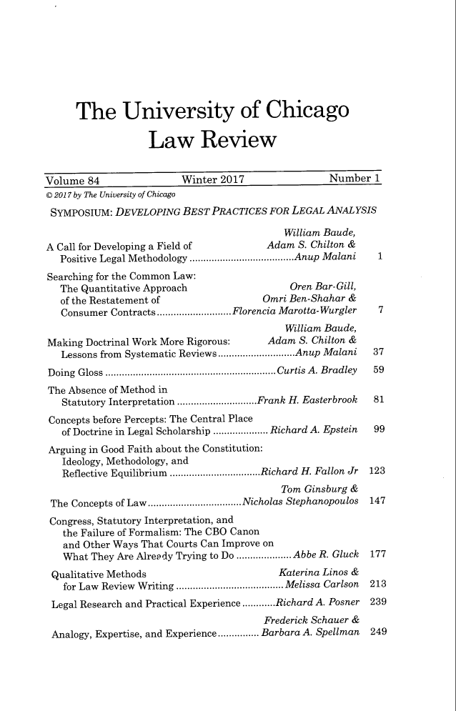 handle is hein.journals/uclr84 and id is 1 raw text is: The University of Chicago
Law Review
Volume 84                   Winter 2017                   Number 1
© 2017 by The University of Chicago
SYMPOSIUM: DEVELOPING BEST PRACTICES FOR LEGAL ANALYSIS
William Baude,
A Call for Developing a Field of             Adam S. Chilton &
Positive Legal Methodology ......................................Anup Malani  1
Searching for the Common Law:
The Quantitative Approach                      Oren Bar-Gill,
of the Restatement of                    Omri Ben-Shahar &
Consumer Contracts ...........................Florencia Marotta-Wurgler  7
William Baude,
Making Doctrinal Work More Rigorous:         Adam S. Chilton &
Lessons from Systematic Reviews............................Anup Malani  37
Doing  Gloss  ..............................................................Curtis A . Bradley  59
The Absence of Method in
Statutory Interpretation .............................Frank H. Easterbrook  81
Concepts before Percepts: The Central Place
of Doctrine in Legal Scholarship .................... Richard A. Epstein  99
Arguing in Good Faith about the Constitution:
Ideology, Methodology, and
Reflective Equilibrium .................................Richard H. Fallon Jr 123
Tom Ginsburg &
The Concepts of Law..................................Nicholas Stephanopoulos  147
Congress, Statutory Interpretation, and
the Failure of Formalism: The CBO Canon
and Other Ways That Courts Can Improve on
What They Are Already Trying to Do .................... Abbe R. Gluck  177
Qualitative Methods                           Katerina Linos &
for Law Review Writing ....................................... Melissa Carlson 213
Legal Research and Practical Experience ............Richard A. Posner  239
Frederick Schauer &
Analogy, Expertise, and Experience............... Barbara A. Spellman  249


