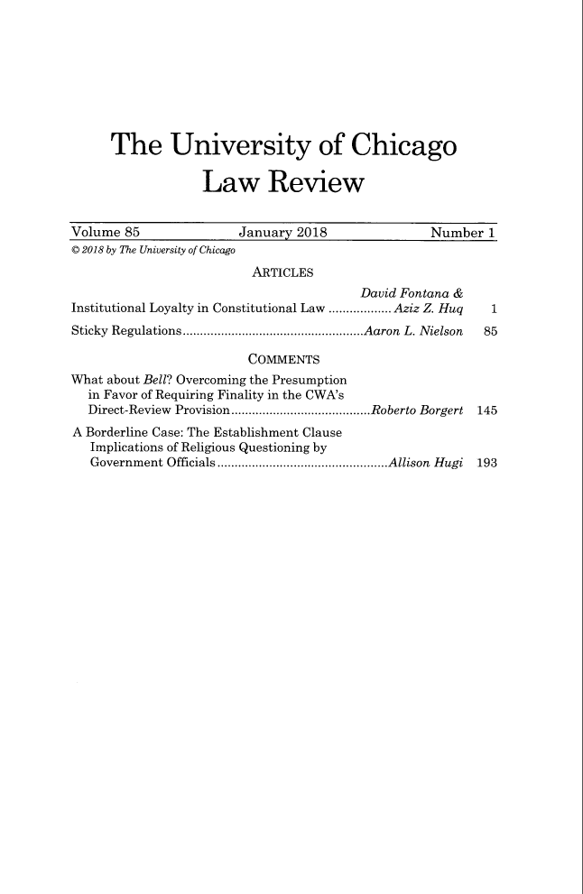 handle is hein.journals/uclr85 and id is 1 raw text is: 









      The University of Chicago


                  Law Review


Volume 85              January 2018               Number  1
© 2018 by The University of Chicago
                         ARTICLES
                                        David Fontana &
Institutional Loyalty in Constitutional Law .................. Aziz Z. Huq  1
Sticky Regulations....................................................Aaron L. Nielson 85

                         COMMENTS
What about Bell? Overcoming the Presumption
  in Favor of Requiring Finality in the CWA's
  Direct-Review Provision........................................Roberto Borgert 145
A Borderline Case: The Establishment Clause
   Implications of Religious Questioning by
   Government Officials.................................................Allison Hugi 193


