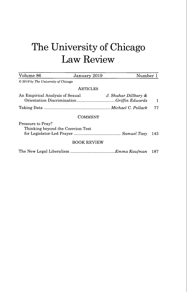 handle is hein.journals/uclr86 and id is 1 raw text is: The University of Chicago
Law Review
Volume 86                 January 2019                 Number 1
© 2019 by The University of Chicago
ARTICLES
An Empirical Analysis of Sexual          J. Shahar Dillbary &
Orientation Discrimination ................................. Griffin Edwards  1
Taking Data .......................................................... Michael C. Pollack 77
COMMENT
Pressure to Pray?
Thinking beyond the Coercion Test
for Legislator-Led Prayer ......................................... Samuel Taxy 143
BOOK REVIEW

The New Legal Liberalism .......................................Emma Kaufman

187


