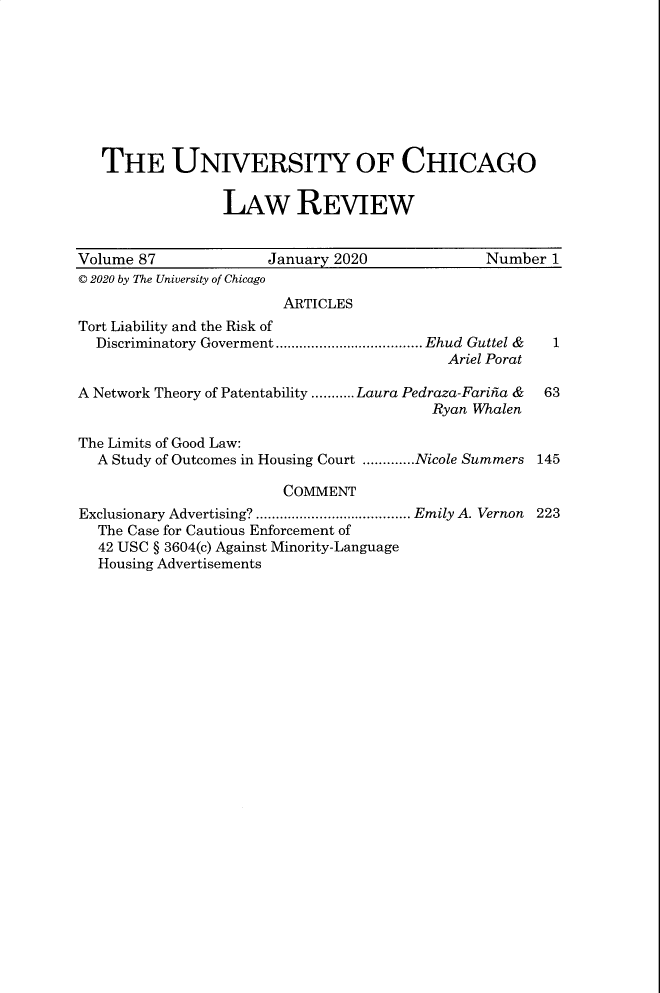 handle is hein.journals/uclr87 and id is 1 raw text is: THE UNIVERSITY OF CHICAGO
LAw REVIEW
Volume 87                January 2020                Number 1
© 2020 by The University of Chicago
ARTICLES
Tort Liability and the Risk of
Discriminatory Goverment ..................................... Ehud  Guttel &  1
Ariel Porat
A Network Theory of Patentability ........... Laura Pedraza-Farina &  63
Ryan Whalen
The Limits of Good Law:
A Study of Outcomes in Housing Court .............Nicole Summers 145
COMMENT
Exclusionary Advertising? ....................................... Emily A. Vernon 223
The Case for Cautious Enforcement of
42 USC § 3604(c) Against Minority-Language
Housing Advertisements


