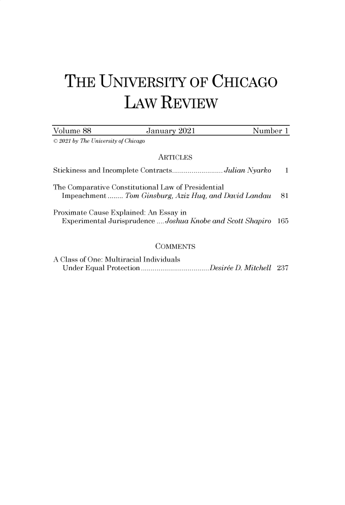 handle is hein.journals/uclr88 and id is 1 raw text is: THE UNIVERSITY OF CHICAGO
LAW REVIEW
Volume 88          January 2021          Number 1
C 2021 by The University of Chicago

ARTICLES

Stickiness and Incomplete Contracts.

Julian Nyarko

The Comparative Constitutional Law of Presidential
Impeachment ........ Tom Ginsburg, Aziz Huq, and David Landau
Proximate Cause Explained: An Essay in
Experimental Jurisprudence .... Joshua Knobe and Scott Shapiro

1
81
165

COMMENTS
A Class of One: Multiracial Individuals
Under Equal Protection...................................Desiree D. Mitchell 237


