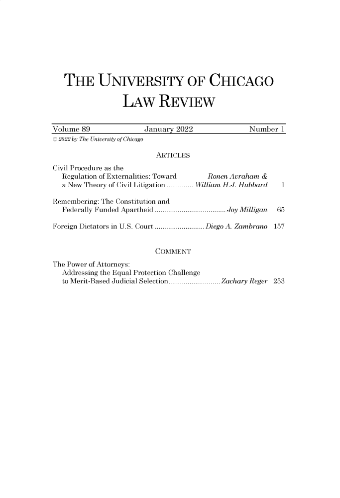 handle is hein.journals/uclr89 and id is 1 raw text is: THE UNIVERSITY OF CHICAGO
LAW REVIEW
Volume 89                January 2022                Number 1
C 2022 by The University of Chicago
ARTICLES
Civil Procedure as the
Regulation of Externalities: Toward    Ronen Auraham &
a New Theory of Civil Litigation .............. William H.J. Hubbard  1
Remembering: The Constitution and
Federally Funded Apartheid ..................................... Joy Milligan 65
Foreign Dictators in U.S. Court ..........................Diego A. Zambrano 157
COMMENT
The Power of Attorneys:
Addressing the Equal Protection Challenge
to Merit-Based Judicial Selection........................... Zachary Reger 253


