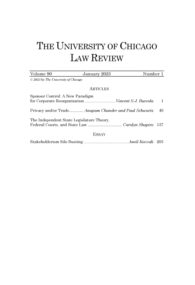 handle is hein.journals/uclr90 and id is 1 raw text is: 









   THE UNIVERSITY OF CHICAGO


                 LAW REVIEW


Volume 90             January 2023             Number  1
C 2023 by The University of Chicago

                         ARTICLES
Sponsor Control: A New Paradigm
for Corporate Reorganization............................ Vincent S.J. Buccola  1

Privacy and/or Trade............. Anupam Chander and Paul Schwartz  49

The Independent State Legislature Theory,
Federal Courts, and State Law ............................... Carolyn Shapiro 137

                          ESSAY
Stakeholderism Silo Busting.........................................Aneil Kovvali 203


