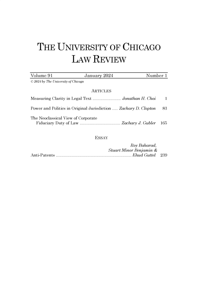handle is hein.journals/uclr91 and id is 1 raw text is: 









   THE UNIVERSITY OF CHICAGO

                 LAW REVIEW


Volume 91             January 2024             Number  1
C 2024 by The University of Chicago

                         ARTICLES
Measuring Clarity in Legal Text ......................... Jonathan H. Choi  1

Power and Politics in Original Jurisdiction ..... Zachary D. Clop ton  83

The Neoclassical View of Corporate
  Fiduciary Duty of Law .................................... Zachary J. Gubler 165


                          ESSAY
                                        Roy Baharad,
                                Stuart Minor Benjamin &
Anti-Patents ................................................................... Ehud Guttel 239


