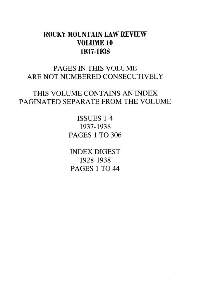 handle is hein.journals/ucollr10 and id is 1 raw text is: ROCKY MOUNTAIN LAW REVIEW
VOLUME 10
1937-1938
PAGES IN THIS VOLUME
ARE NOT NUMBERED CONSECUTIVELY
THIS VOLUME CONTAINS AN INDEX
PAGINATED SEPARATE FROM THE VOLUME
ISSUES 1-4
1937-1938
PAGES 1 TO 306
INDEX DIGEST
1928-1938
PAGES 1 TO 44


