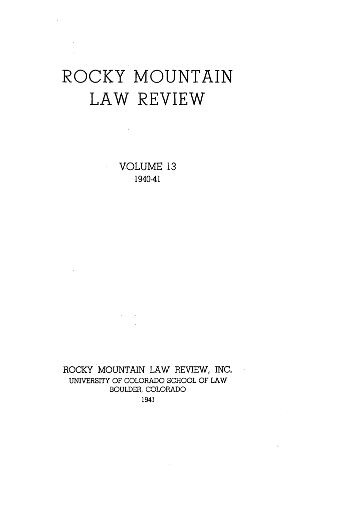 handle is hein.journals/ucollr13 and id is 1 raw text is: ROCKY

MOUNTAIN

LAW REVIEW
VOLUME 13
1940-41
ROCKY MOUNTAIN LAW REVIEW, INC.
UNIVERSITY OF COLORADO SCHOOL OF LAW
BOULDER, COLORADO
1941


