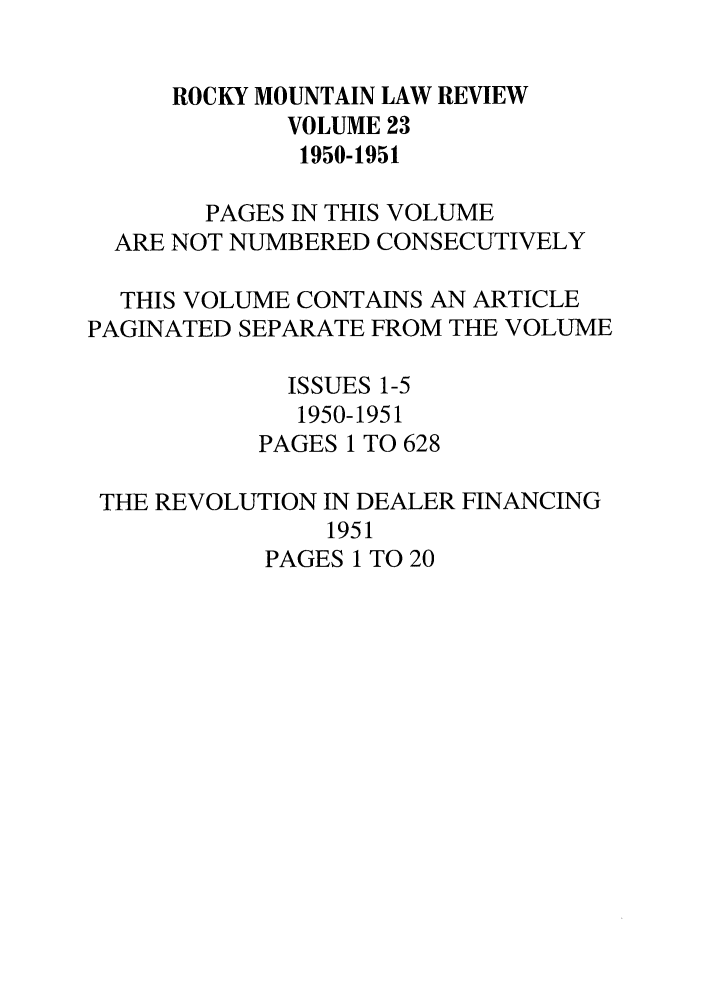 handle is hein.journals/ucollr23 and id is 1 raw text is: ROCKY MOUNTAIN LAW REVIEW
VOLUME 23
1950-1951
PAGES IN THIS VOLUME
ARE NOT NUMBERED CONSECUTIVELY
THIS VOLUME CONTAINS AN ARTICLE
PAGINATED SEPARATE FROM THE VOLUME
ISSUES 1-5
1950-1951
PAGES 1 TO 628
THE REVOLUTION IN DEALER FINANCING
1951
PAGES 1 TO 20


