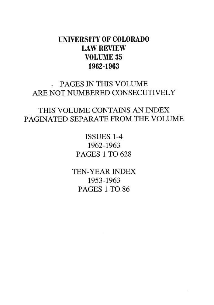 handle is hein.journals/ucollr35 and id is 1 raw text is: UNIVERSITY OF COLORADO
LAW REVIEW
VOLUME 35
1962-1963
PAGES IN THIS VOLUME
ARE NOT NUMBERED CONSECUTIVELY
THIS VOLUME CONTAINS AN INDEX
PAGINATED SEPARATE FROM THE VOLUME
ISSUES 1-4
1962-1963
PAGES 1 TO 628
TEN-YEAR INDEX
1953-1963
PAGES 1 TO 86


