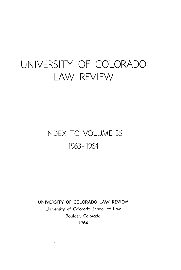 handle is hein.journals/ucollr36 and id is 1 raw text is: UNIVERSITY OF COLORADO
LAW REVIEW
INDEX TO VOLUME 36
1963-1964
UNIVERSITY OF COLORADO LAW REVIEW
University of Colorado School of Low
Boulder, Colorado
1964


