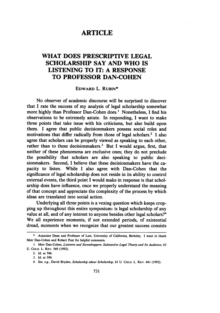 handle is hein.journals/ucollr63 and id is 747 raw text is: ARTICLE
WHAT DOES PRESCRIPTIVE LEGAL
SCHOLARSHIP SAY AND WHO IS
LISTENING TO IT: A RESPONSE
TO PROFESSOR DAN-COHEN
EDWARD L. RUBIN*
No observer of academic discourse will be surprised to discover
that I rate the success of my analysis of legal scholarship somewhat
more highly than Professor Dan-Cohen does.I Nonetheless, I find his
observations to be extremely astute. In responding, I want to make
three points that take issue with his criticisms, but also build upon
them. I agree that public decisionmakers possess social roles and
motivations that differ radically from those of legal scholars.2 I also
agree that scholars can be properly viewed as speaking to each other,
rather than to these decisionmakers' But I would argue, first, that
neither of these phenomena are exclusive ones; they do not preclude
the possibility that scholars are also speaking to public deci-
sionmakers. Second, I believe that these decisionmakers have the ca-
pacity to listen. While I also agree with Dan-Cohen that the
significance of legal scholarship does not reside in its ability to control
external events, the third point I would make in response is that schol-
arship does have influence, once we properly understand the meaning
of that concept and appreciate the complexity of the process by which
ideas are translated into social action.
Underlying all three points is a vexing question which keeps crop-
ping up throughout this entire symposium: is legal scholarship of any
value at all, and of any interest to anyone besides other legal scholars?4
We all experience moments, if not extended periods, of existential
dread, moments when we recognize that our greatest success consists
* Associate Dean and Professor of Law, University of California, Berkeley. I want to thank
Meir Dan-Cohen and Robert Post for helpful comments.
1. Meir Dan-Cohen, Listeners and Eavesdroppers: Substantive Legal Theory and Its Audience, 63
U. COLO. L. REV. 569 (1992).
2. Id. at 586.
3. Id. at 590.
4. See, e.g., David Bryden, Scholarship about Scholarship, 63 U. COLO. L. REV. 641 (1992).


