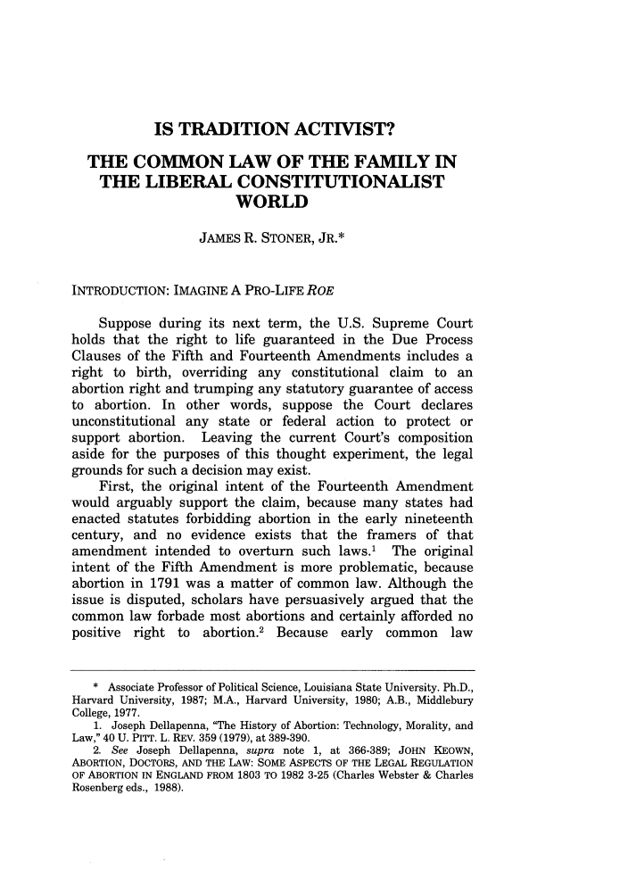 handle is hein.journals/ucollr73 and id is 1321 raw text is: IS TRADITION ACTIVIST?
THE COMMON LAW OF THE FAMILY IN
THE LIBERAL CONSTITUTIONALIST
WORLD
JAMES R. STONER, JR.*
INTRODUCTION: IMAGINE A PRO-LIFE ROE
Suppose during its next term, the U.S. Supreme Court
holds that the right to life guaranteed in the Due Process
Clauses of the Fifth and Fourteenth Amendments includes a
right to birth, overriding any constitutional claim to an
abortion right and trumping any statutory guarantee of access
to abortion. In other words, suppose the Court declares
unconstitutional any state or federal action to protect or
support abortion. Leaving the current Court's composition
aside for the purposes of this thought experiment, the legal
grounds for such a decision may exist.
First, the original intent of the Fourteenth Amendment
would arguably support the claim, because many states had
enacted statutes forbidding abortion in the early nineteenth
century, and no evidence exists that the framers of that
amendment intended to overturn such laws.1 The original
intent of the Fifth Amendment is more problematic, because
abortion in 1791 was a matter of common law. Although the
issue is disputed, scholars have persuasively argued that the
common law forbade most abortions and certainly afforded no
positive  right to   abortion.2 Because   early  common    law
* Associate Professor of Political Science, Louisiana State University. Ph.D.,
Harvard University, 1987; M.A., Harvard University, 1980; A.B., Middlebury
College, 1977.
1. Joseph Dellapenna, The History of Abortion: Technology, Morality, and
Law, 40 U. PITT. L. REv. 359 (1979), at 389-390.
2. See Joseph Dellapenna, supra note 1, at 366-389; JOHN KEOWN,
ABORTION, DOCTORS, AND THE LAW: SOME ASPECTS OF THE LEGAL REGULATION
OF ABORTION IN ENGLAND FROM 1803 TO 1982 3-25 (Charles Webster & Charles
Rosenberg eds., 1988).


