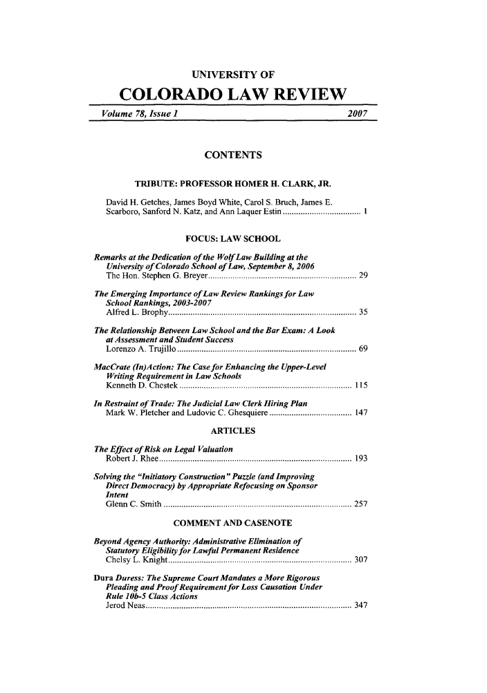 handle is hein.journals/ucollr78 and id is 1 raw text is: UNIVERSITY OF
COLORADO LAW REVIEW
Volume 78, Issue 1                                             2007
CONTENTS
TRIBUTE: PROFESSOR HOMER H. CLARK, JR.
David H. Getches, James Boyd White, Carol S. Bruch, James E.
Scarboro, Sanford N. Katz, and Ann Laquer Estin ................................... 1
FOCUS: LAW SCHOOL
Remarks at the Dedication of the Wolf Law Building at the
University of Colorado School of Law, September 8, 2006
The  H on. Stephen  G . Breyer ................................................................ 29
The Emerging Importance of Law Review Rankings for Law
School Rankings, 2003-200 7
A lfred  L . Brophy  .................................................................................  35
The Relationship Between Law School and the Bar Exam: A Look
at Assessment and Student Success
Lorenzo  A . Trujillo  .............................................................................  69
MacCrate (In)Action: The Case for Enhancing the Upper-Level
Writing Requirement in Law Schools
Kenneth D. Chestek ........................................ 115
In Restraint of Trade: The Judicial Law Clerk Hiring Plan
Mark W. Pletcher and Ludovic C. Ghesquiere ..................................... 147
ARTICLES
The Effect of Risk on Legal Valuation
R obert  J. R hee  .......................................................................................  193
Solving the Initiatory Construction Puzzle (and Improving
Direct Democracy) by Appropriate Refocusing on Sponsor
Intent
G lenn  C .  Sm ith  .....................................................................................  257
COMMENT AND CASENOTE
Beyond Agency Authority: Administrative Elimination of
Statutory Eligibility for Lawful Permanent Residence
C helsy  L . K night ...................................................................................  307
Dura Duress: The Supreme Court Mandates a More Rigorous
Pleading and Proof Requirement for Loss Causation Under
Rule lob-5 Class Actions
Jerod  N eas .............................................................................................  34 7


