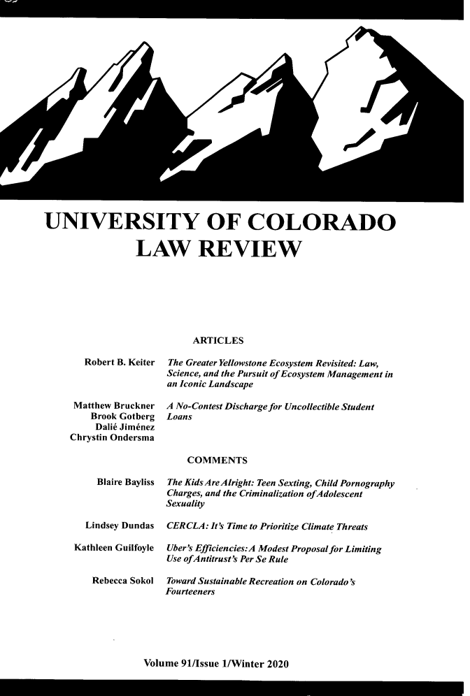 handle is hein.journals/ucollr91 and id is 1 raw text is: 




















UNIVERSITY OF COLORADO

                 LAW REVIEW







                            ARTICLES


   Robert B. Keiter



 Matthew Bruckner
    Brook Gotberg
    Dalid Jim6nez
Chrystin Ondersma



     Blaire Bayliss



   Lindsey Dundas

 Kathleen Guilfoyle


    Rebecca Sokol


The Greater Yellowstone Ecosystem Revisited: Law,
Science, and the Pursuit of Ecosystem Management in
an Iconic Landscape

A No-Contest Discharge for Uncollectible Student
Loans



    COMMENTS

The Kids AreAIright: Teen Sexting, Child Pornography
Charges, and the Criminalization ofAdolescent
Sexuality

CERCLA: It's Time to Prioritize Climate Threats

Uber's Efficiencies:A Modest Proposal for Limiting
Use ofAntitrust's Per Se Rule

Toward Sustainable Recreation on Colorado's
Fourteeners


Volume 91/Issue 1/Winter 2020


