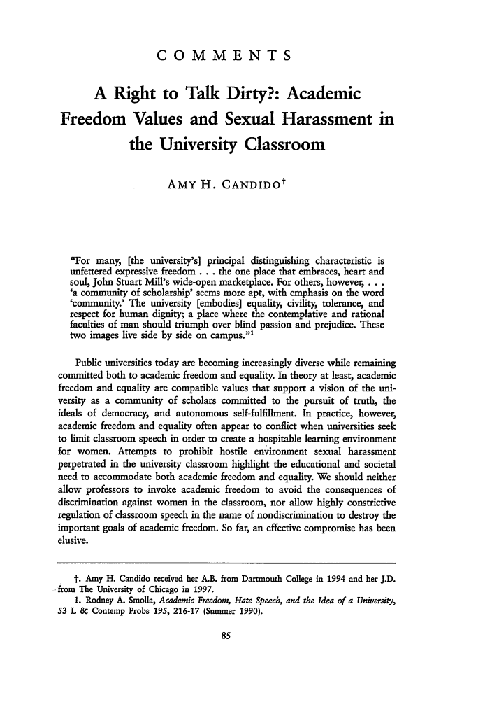 handle is hein.journals/ucroun4 and id is 91 raw text is: COMMENTS
A Right to Talk Dirty?: Academic
Freedom Values and Sexual Harassment in
the University Classroom
AMY H. CANDIDOt
For many, [the university's] principal distinguishing characteristic is
unfettered expressive freedom... the one place that embraces, heart and
soul, John Stuart Mill's wide-open marketplace. For others, however, . . .
'a community of scholarship' seems more apt, with emphasis on the word
'community.' The university [embodies] equality, civility, tolerance, and
respect for human dignity; a place where the contemplative and rational
faculties of man should triumph over blind passion and prejudice. These
two images live side by side on campus.'
Public universities today are becoming increasingly diverse while remaining
committed both to academic freedom and equality. In theory at least, academic
freedom and equality are compatible values that support a vision of the uni-
versity as a community of scholars committed to the pursuit of truth, the
ideals of democracy, and autonomous self-fulfillment. In practice, however,
academic freedom and equality often appear to conflict when universities seek
to limit classroom speech in order to create a hospitable learning environment
for women. Attempts to prohibit hostile environment sexual harassment
perpetrated in the university classroom highlight the educational and societal
need to accommodate both academic freedom and equality. We should neither
allow professors to invoke academic freedom to avoid the consequences of
discrimination against women in the classroom, nor allow highly constrictive
regulation of classroom speech in the name of nondiscrimination to destroy the
important goals of academic freedom. So far, an effective compromise has been
elusive.
t. Amy H. Candido received her A.B. from Dartmouth College in 1994 and her J.D.
'from The University of Chicago in 1997.
1. Rodney A. Smolla, Academic Freedom, Hate Speech, and the Idea of a University,
53 L & Contemp Probs 195, 216-17 (Summer 1990).


