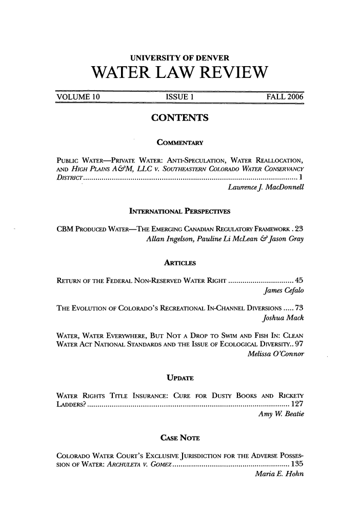 handle is hein.journals/udenwr10 and id is 1 raw text is: UNIVERSITY OF DENVER
WATER LAW REVIEW

VOLUME 10                     ISSUE 1                    FALL 2006
CONTENTS
COMMENTARY
PUBLIC WATER-PRIVATE WATER: ANTI-SPECULATION, WATER REALLOCATION,
AND HIGH PLAINS A&M, LLC v. SotrrHESiTi COLORADO WATER CONSERVANCY
D ISTRICT   .......................................................................................................  1
Lawrencej. MacDonnell
INTERNATIONAL PERSPECTIVES
CBM PRODUCED WATER-THE EMERGING CANADIAN REGULATORY FRAMEwORK. 23
Allan Ingelson, Pauline Li McLean &Jason Gray
ARTICLFS
RETURN OF THE FEDERAL NON-RESERVED WATER RIGHT ................................ 45
James Cefalo
THE EVOLUTION OF COLORADO's RECREATIONAL IN-CHANNEL DIVERSIONS ..... 73
Joshua Mack
WATER, WATER EVERYWHERE, BUT NOT A DROP TO SWIM AND FISH IN: CLEAN
WATER ACT NATIONAL STANDARDS AND THE ISSUE OF ECOLOGICAL DwrERsrr.. 97
Melissa O'Connor
UPDATE
WATER RIGHTS TITLE INSURANCE: CURE FOR DUSTY BoorS AND RICKETY
L ADDERS?  .................................................................................................. 127
Amy W Beatie
CASE NOTE
COLORADO WATER COURT'S EXCLUSIVE JURISDICTION FOR THE ADVERSE POSSES-
SION  OF W ATER: ARCHULETA  v. GomEz ......................................................... 135
Maria E. Hohn


