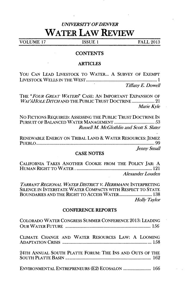 handle is hein.journals/udenwr17 and id is 1 raw text is: UNIVERSITY OF DEN VER
WATER LAw REVIEW
VOLUME 17              ISSUE 1              FALL 2013
CONTENTS
ARTICLES
You CAN LEAD LIVESTOCK TO WATER... A SURVEY OF EXEMPT
LIVESTOCK WELLS IN THE WEST ...................................... I
7Wffany E. DoweR
THE FOUR GREAT WATERS CASE: AN IMPORTANT EXPANSION OF
WAI'4HOLEDITCHAND THE PUBLIC TRUST DOCTRINE ................ 21
Marie Kyle
No FICTIONS REQUIRED: ASSESSING THE PUBLIC TRUST DOCTRINE IN
PURSUIT OF BALANCED WATER MANAGEMENT  .   .................. 53
Russell M. McGlothhn and Scott S. Slater
RENEWABLE ENERGY ON TRIBAL LAND & WATER RESOURCES: JEMEZ
PUEBLO     ................................................... 99
Jenny Small
CASE NOTES
CALIFORNIA TAKES ANOTHER COOKIE FROM THE POLICY JAR: A
HUMAN RIGHT TO WATER .             .......................... 121
Alexander Louden
TARRANTREGIONAL WATER DISTRICT V. HERRMANN: INTERPRETING
SILENCE IN INTERSTATE WATER COMPACTS WITH RESPECT TO STATE
BOUNDARIES AND THE RIGHT TO ACCESS WATER............................ 138
Holly Taylor
CONFERENCE REPORTS
COLORADO WATER CONGRESS SUMMER CONFERENCE 2013: LEADING
OUR WATER FUTURE               ...............................  156
CLIMATE CHANGE AND WATER RESOURCES LAw: A LOOMING
ADAPTATION CRISIS              ........................................ 158
24TH ANNUAL SOUTH PLATTE FORUM: THE INS AND OUTS OF THE
SOUTH PLATTE BASIN  ......................... ................... 162
ENVIRONMENTAL ENTREPRENEURS (E2) ECOSALON ............. 166


