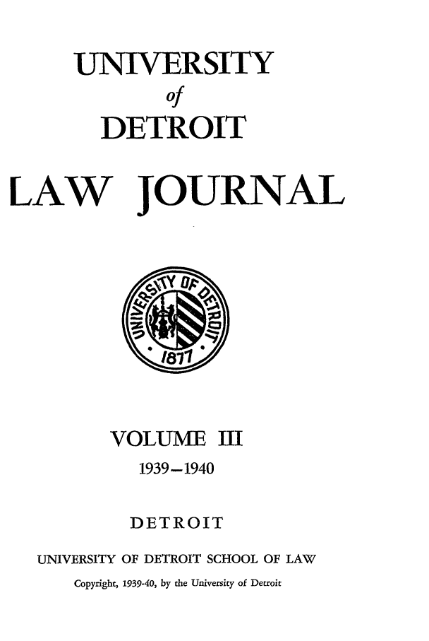 handle is hein.journals/udetmr3 and id is 1 raw text is: UNIVERSITY
Of
DETROIT

LAW

JOURNAL

VOLUME
1939-1940

III

DETROIT
UNIVERSITY OF DETROIT SCHOOL OF LAW
Copyright, 1939-40, by the University of Detroit


