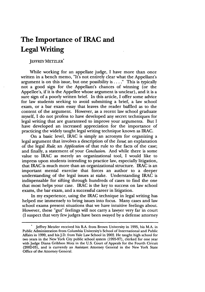 handle is hein.journals/udetmr80 and id is 521 raw text is: The Importance of IRAC and
Legal Writing
JEFFREY METZLER*
While working for an appellate judge, I have more than once
written in a bench memo, It's not entirely clear what the Appellant's
argument is on this issue, but one possibility is .... This is typically
not a good sign for the Appellant's chances of winning (or the
Appellee's, if it is the Appellee whose argument is unclear), and it is a
sure sign of a poorly written brief. In this article, I offer some advice
for law students seeking to avoid submitting a brief, a law school
exam, or a bar exam essay that leaves the reader baffled as to the
content of the argument. However, as a recent law school graduate
myself, I do not profess to have developed any secret techniques for
legal writing that are guaranteed to improve your arguments. But I
have developed an increased appreciation for the importance of
practicing the widely taught legal writing technique known as IRAC.
On a basic level, IRAC is simply an acronym for organizing a
legal argument that involves a description of the Issue;, an explanation
of the legal Rule an Application of that rule to the facts of the case;
and finally, a statement of your Conclusion. And while there is some
value to IRAC as merely an organizational tool, I would like to
impress upon students intending to practice law, especially litigation,
that IRAC is much more than an organizational structure. IRAC is an
important mental exercise that forces an author to a deeper
understanding of the legal issues at stake. Understanding IRAC is
indispensable for sifting through hundreds of cases to find the one
that most helps your case. IRAC is the key to success on law school
exams, the bar exam, and a successful career in litigation.
In my experience, using the IRAC technique in legal writing has
helped me immensely to bring issues into focus. Many cases and law
school exams present situations that we have intuitive feelings about.
However, these gut feelings will not carry a lawyer very far in court
(I suspect that very few judges have been swayed by a defense attorney
 Jeffrey Metzler received his B.A. from Brown University in 1995, his M.A. in
Public Administration from Columbia University's School of International and Public
Affairs in 1999, and hisJ.D. from Yale Law School in 2002. He taught high school for
two years in the New York City public school system (1995-97), clerked for one year
with Judge Diana Gribbon Motz in the U.S. Court of Appeals for the Fourth Circuit
(2002-03), and is currently an Assistant Attorney General in the New York State
Office of the Attorney General.


