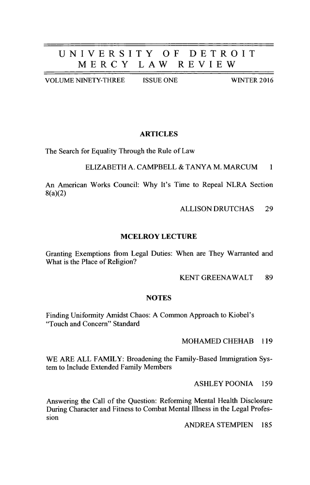 handle is hein.journals/udetmr93 and id is 1 raw text is: 





UNIVERSITY  OF DETROIT
     MERCY LAW  REVIEW


VOLUME NINETY-THREE


ISSUE ONE


WINTER 2016


                       ARTICLES

The Search for Equality Through the Rule of Law

          ELIZABETH A. CAMPBELL & TANYA M. MARCUM     1

An American Works Council: Why It's Time to Repeal NLRA Section
8(a)(2)

                                ALLISON DRUTCHAS    29


                  MCELROY LECTURE

Granting Exemptions from Legal Duties: When are They Warranted and
What is the Place of Religion?

                                KENT GREENAWALT     89

                        NOTES

Finding Uniformity Amidst Chaos: A Common Approach to Kiobel's
Touch and Concern Standard

                                 MOHAMED CHEHAB 119

WE ARE ALL FAMILY: Broadening the Family-Based Immigration Sys-
tem to Include Extended Family Members

                                   ASHLEY POONIA 159

Answering the Call of the Question: Reforming Mental Health Disclosure
During Character and Fitness to Combat Mental Illness in the Legal Profes-
sion
                                 ANDREA STEMPIEN 185


