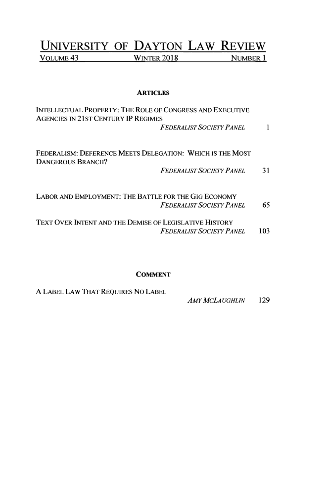 handle is hein.journals/udlr43 and id is 1 raw text is: 




UNIVERSITY OF DAYTON LAW REVIEW


VOLUME 43


WINTER 2018


ARTICLES


INTELLECTUAL PROPERTY: THE ROLE OF CONGRESS AND EXECUTIVE
AGENCIES IN 21 ST CENTURY IP REGIMES
                             FEDERALIST SOCIETY PA NEL 1


FEDERALISM: DEFERENCE MEETS DELEGATION: WHICH IS THE MOST
DANGEROUS BRANCH?
                             FEDERALIST SOCIETY PANEL 31


LABOR AND EMPLOYMENT: THE BATTLE FOR THE GIG ECONOMY
                             FEDERALIST SOCIETY PANEL 65

TEXT OVER INTENT AND THE DEMISE OF LEGISLATIVE HISTORY
                             FEDERAL IST SOCIETY PANEL  103




                       COMMENT

A LABEL LAW THAT REQUIRES NO LABEL
                                   AMY MCLA UGHLIN  129


NUMBER 1


