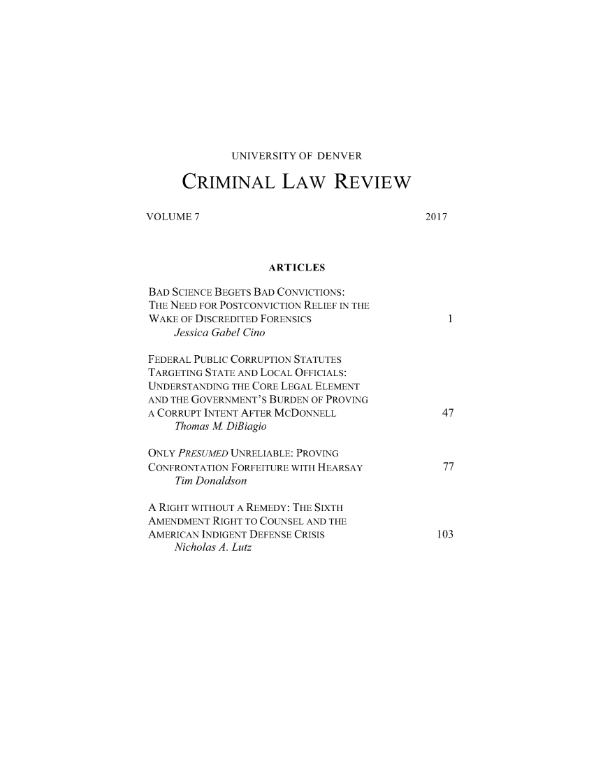 handle is hein.journals/udvcrml7 and id is 1 raw text is: 











UNIVERSITY OF DENVER


      CRIMINAL LAW REVIEW

VOLUME  7                                   2017



                   ARTICLES

BAD SCIENCE BEGETS BAD CONVICTIONS:
THE NEED FOR POSTCONVICTIoN RELIEF IN THE
WAKE  OF DISCREDITED FORENSICS                  I
    Jessica Gabel Cino

FEDERAL PUBLIC CORRUPTION STATUTES
TARGETING STATE AND LOCAL OFFICIALS:
UNDERSTANDING THE CORE LEGAL ELEMENT
AND THE GOVERNMENT'S BURDEN OF PROVING
A CORRUPT INTENT AFTER MCDONNELL               47
     Thomas M DiBiagio

ONLY PRESUMED UNRELIABLE: PROVING
CONFRONTATION FORFEITURE WITH HEARSAY          77
     Tim Donaldson

A RIGHT WITHOUT A REMEDY: THE SIXTH
AMENDMENT  RIGHT TO COUNSEL AND THE
AMERICAN INDIGENT DEFENSE CRISIS              103
    Nicholas A. Lutz


