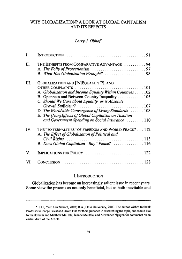 handle is hein.journals/ufpp15 and id is 99 raw text is: WHY GLOBALIZATION? A LOOK AT GLOBAL CAPITALISM
AND ITS EFFECTS
Larry J. Obhof
I.   INTRODUCTION  ..................................... 91
II.  THE BENEFITS FROM COMPARATIVE ADVANTAGE .......... 94
A. The Folly of Protectionism  ......................... 97
B. What Has Globalization Wrought? ................... 98
III.  GLOBALIZATION AND [IN]EQUALITY[?], AND
OTHER COMPLAINTS  ................................ 101
A. Globalization and Income Equality Within Countries .... 102
B. Openness and Between-Country Inequality ............ 105
C. Should We Care about Equality, or is Absolute
Growth Sufficient?  ............................... 107
D. The Worldwide Convergence of Living Standards ...... 108
E. The [Non]Effects of Global Capitalism on Taxation
and Government Spending on Social Insurance ........ 110
IV.  THE EXTERNALITIES OF FREEDOM AND WORLD PEACE?... 112
A. The Effect of Globalization of Political and
Civil Rights ................................. 113
B. Does Global Capitalism Buy Peace? .............. 116
V.   IMPLICATIONS FOR POLICY  ........................... 122
VI.   CONCLUSION  ...................................... 128
I. INTRODUCTION
Globalization has become an increasingly salient issue in recent years.
Some view the process as not only beneficial, but as both inevitable and
* J.D., Yale Law School, 2003; B.A., Ohio University, 2000. The author wishes to thank
Professors George Priest and Owen Fiss for their guidance in researching the topic, and would like
to thank them and Matthew McHale, Jeanne McHale, and Alexander Nguyen for comments on an
earlier draft of the Article.


