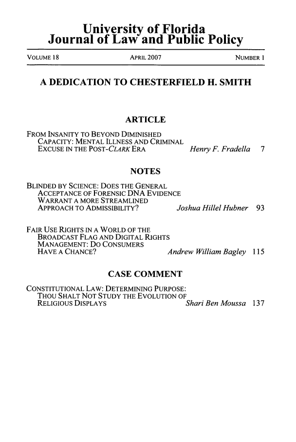 handle is hein.journals/ufpp18 and id is 1 raw text is: University of Florida
Journal of Law and Public Policy
VOLUME 18       APRIL 2007      NUMBER 1
A DEDICATION TO CHESTERFIELD H. SMITH
ARTICLE

FROM INSANITY TO BEYOND DIMINISHED
CAPACITY: MENTAL ILLNESS AND CRIMINAL
EXCUSE IN THE POST-CLARK ERA
NOTES
BLINDED BY SCIENCE: DOES THE GENERAL
ACCEPTANCE OF FORENSIC DNA EVIDENCE
WARRANT A MORE STREAMLINED
APPROACH TO ADMISSIBILITY?     Jo

FAIR USE RIGHTS IN A WORLD OF THE
BROADCAST FLAG AND DIGITAL RIGHTS
MANAGEMENT: Do CONSUMERS
HAVE A CHANCE?               Andre
CASE COMMENT
CONSTITUTIONAL LAW: DETERMINING PURPOSE:
THOU SHALT NOT STUDY THE EVOLUTION OF
RELIGIOUS DISPLAYS

Henry F. Fradella

shua Hillel Hubner 93

w William Bagley 115

'hari Ben Moussa 137


