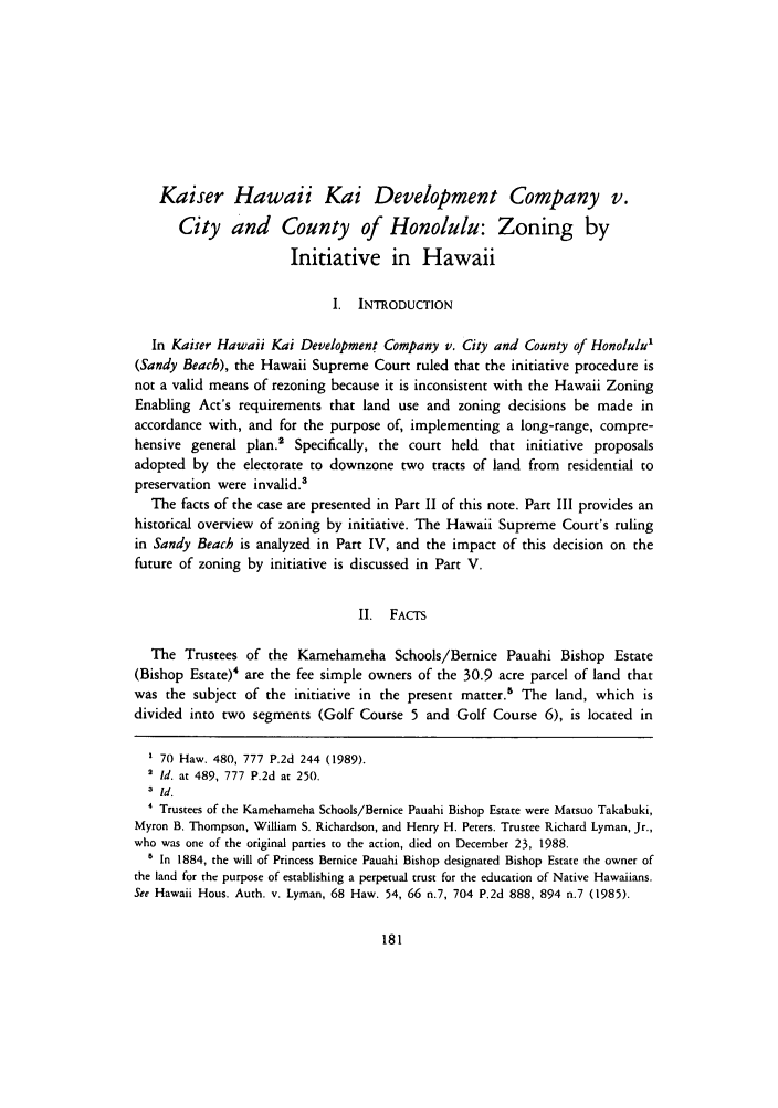 handle is hein.journals/uhawlr12 and id is 187 raw text is: Kaiser Hawaii Kai Development Company v.
City and County of Honolulu: Zoning by
Initiative in Hawaii
I. INTRODUCTION
In Kaiser Hawaii Kai Development Company v. City and County of Honolulu1
(Sandy Beach), the Hawaii Supreme Court ruled that the initiative procedure is
not a valid means of rezoning because it is inconsistent with the Hawaii Zoning
Enabling Act's requirements that land use and zoning decisions be made in
accordance with, and for the purpose of, implementing a long-range, compre-
hensive general plan.' Specifically, the court held that initiative proposals
adopted by the electorate to downzone two tracts of land from residential to
preservation were invalid.s
The facts of the case are presented in Part II of this note. Part III provides an
historical overview of zoning by initiative. The Hawaii Supreme Court's ruling
in Sandy Beach is analyzed in Part IV, and the impact of this decision on the
future of zoning by initiative is discussed in Part V.
II. FACTS
The Trustees of the Kamehameha Schools/Bernice Pauahi Bishop Estate
(Bishop Estate)4 are the fee simple owners of the 30.9 acre parcel of land that
was the subject of the initiative in the present matter.5 The land, which is
divided into two segments (Golf Course 5 and Golf Course 6), is located in
' 70 Haw. 480, 777 P.2d 244 (1989).
2 Id. at 489, 777 P.2d at 250.
3 Id.
' Trustees of the Kamehameha Schools/Bernice Pauahi Bishop Estate were Matsuo Takabuki,
Myron B. Thompson, William S. Richardson, and Henry H. Peters. Trustee Richard Lyman, Jr.,
who was one of the original parties to the action, died on December 23, 1988.
' In 1884, the will of Princess Bernice Pauahi Bishop designated Bishop Estate the owner of
the land for the purpose of establishing a perpetual trust for the education of Native Hawaiians.
See Hawaii Hous. Auth. v. Lyman, 68 Haw. 54, 66 n.7, 704 P.2d 888, 894 n.7 (1985).


