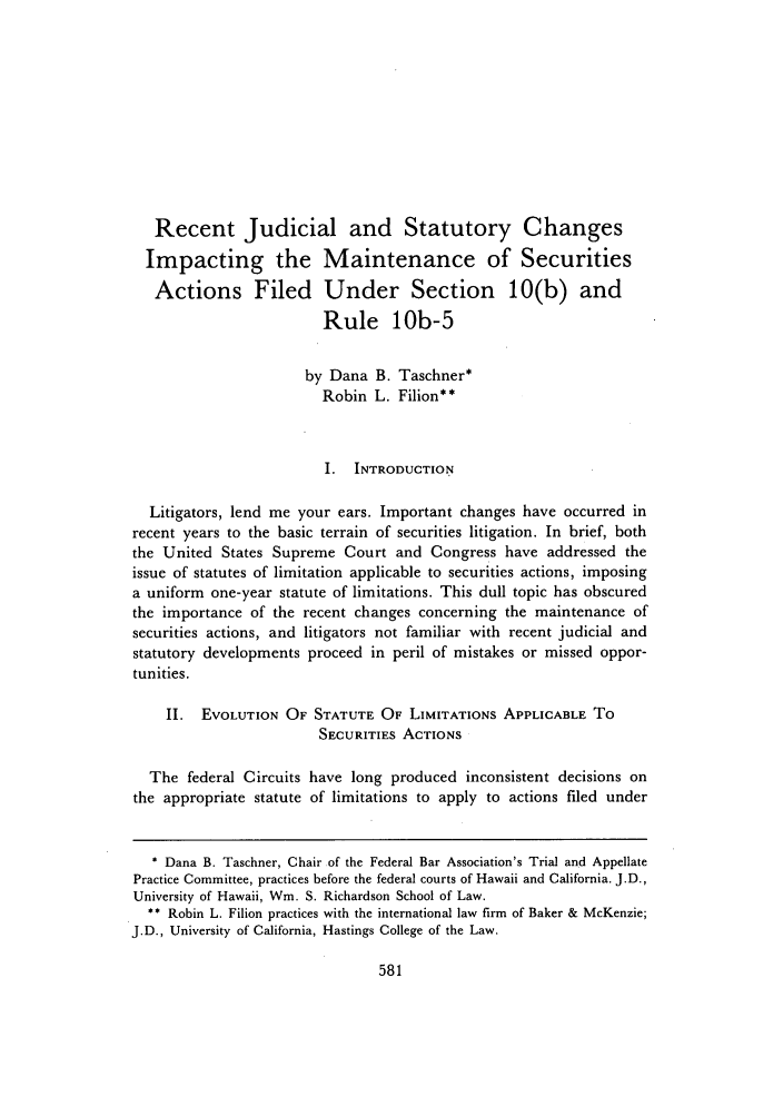 handle is hein.journals/uhawlr14 and id is 587 raw text is: Recent Judicial and Statutory Changes
Impacting the Maintenance of Securities
Actions Filed Under Section 10(b) and
Rule 10b-5
by Dana B. Taschner*
Robin L. Filion**
I. INTRODUCTION
Litigators, lend me your ears. Important changes have occurred in
recent years to the basic terrain of securities litigation. In brief, both
the United States Supreme Court and Congress have addressed the
issue of statutes of limitation applicable to securities actions, imposing
a uniform one-year statute of limitations. This dull topic has obscured
the importance of the recent changes concerning the maintenance of
securities actions, and litigators not familiar with recent judicial and
statutory developments proceed in peril of mistakes or missed oppor-
tunities.
II. EVOLUTION OF STATUTE OF LIMITATIONS APPLICABLE To
SECURITIES ACTIONS
The federal Circuits have long produced inconsistent decisions on
the appropriate statute of limitations to apply to actions filed under
* Dana B. Taschner, Chair of the Federal Bar Association's Trial and Appellate
Practice Committee, practices before the federal courts of Hawaii and California. J.D.,
University of Hawaii, Wm. S. Richardson School of Law.
** Robin L. Filion practices with the international law firm of Baker & McKenzie;
J.D., University of California, Hastings College of the Law.


