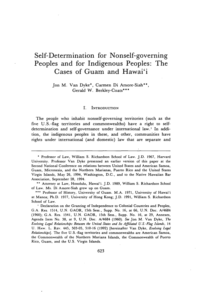 handle is hein.journals/uhawlr18 and id is 637 raw text is: Self-Determination for Nonself-governing
Peoples and for Indigenous Peoples: The
Cases of Guam and Hawai'i
Jon M. Van Dyke*, Carmen Di Amore-Siah**,
Gerald W. Berkley-Coats***
I. INTRODUCTION
The people who inhabit nonself-governing territories (such as the
five U.S.-flag territories and commonwealths) have a right to self-
determination and self-governance under international law.' In addi-
tion, the indigenous peoples in these, and other, communities have
rights under international (and domestic) law that are separate and
* Professor of Law, William S. Richardson School of Law. J.D. 1967, Harvard
University. Professor Van Dyke presented an earlier version of this paper at the
Second National Conference on relations between United States and American Samoa,
Guam, Micronesia, and the Northern Marianas, Puerto Rico and the United States
Virgin Islands, May 26, 1994, Washington, D.C., and to the Native Hawaiian Bar
Association, September 28, 1994.
** Attorney at Law, Honolulu, Hawai'i. J.D. 1989, William S. Richardson School
of Law. Ms. Di Amore-Siah grew up on Guam.
*** Professor of History, University of Guam. M.A. 1971, University of Hawai'i
at Manoa; Ph.D. 1977, University of Hong Kong; J.D. 1991, William S. Richardson
School of Law.
I Declaration on the Granting of Independence to Colonial Countries and Peoples,
G.A. Res. 1514, U.N. GAOR, 15th Sess., Supp. No. 16, at 66, U.N. Doc. A/4684
(1960); G.A. Res. 1541, U.N. GAOR, 15th Sess., Supp. No. 16, at 29, Annexes,
Agenda Item No. 38, at 9, U.N. Doc. A/4684 (1960). See Jon M. Van Dyke, The
Evolving Legal Relationships Between the United States and Its Affiliated U.S. -Flag Islands, 14
U. HAW. L. REV. 445, 503-05, 510-16 (1992) [hereinafter Van Dyke, Evolving Legal
Relationships]. The five U.S.-flag territories and commonwealths are American Samoa,
the Commonwealth of the Northern Mariana Islands, the Commonwealth of Puerto
Rico, Guam, and the U.S. Virgin Islands.


