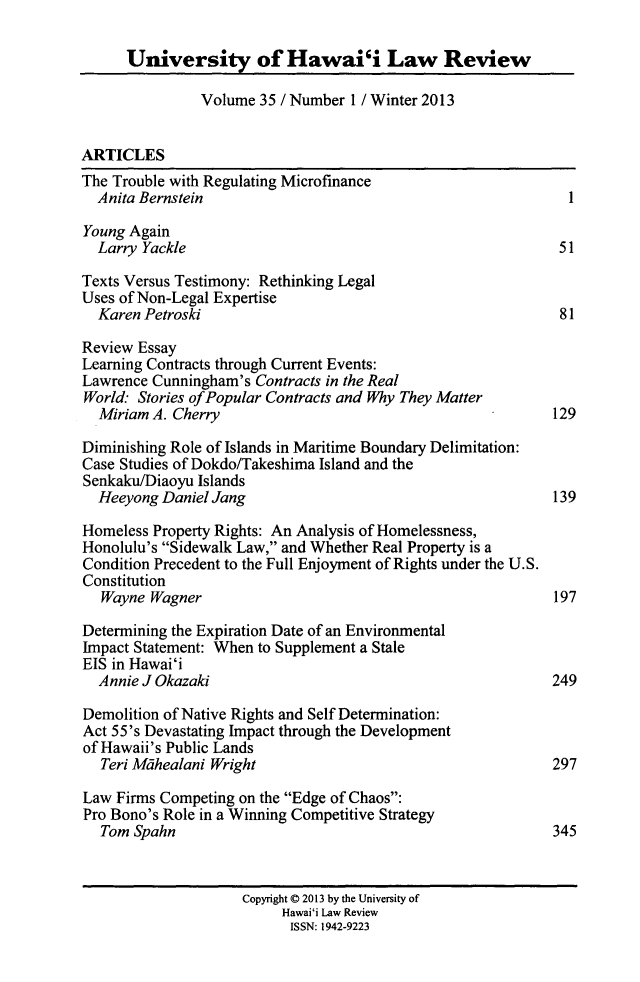 handle is hein.journals/uhawlr35 and id is 1 raw text is: University of Hawai'i Law Review
Volume 35 / Number 1 / Winter 2013
ARTICLES
The Trouble with Regulating Microfinance
Anita Bernstein                                           I
Young Again
Larry Yackle                                             51
Texts Versus Testimony: Rethinking Legal
Uses of Non-Legal Expertise
Karen Petroski                                           81
Review Essay
Learning Contracts through Current Events:
Lawrence Cunningham's Contracts in the Real
World: Stories of Popular Contracts and Why They Matter
Miriam A. Cherry                                       129
Diminishing Role of Islands in Maritime Boundary Delimitation:
Case Studies of Dokdo/Takeshima Island and the
Senkaku/Diaoyu Islands
Heeyong Daniel Jang                                     139
Homeless Property Rights: An Analysis of Homelessness,
Honolulu's Sidewalk Law, and Whether Real Property is a
Condition Precedent to the Full Enjoyment of Rights under the U.S.
Constitution
Wayne Wagner                                           197
Determining the Expiration Date of an Environmental
Impact Statement: When to Supplement a Stale
EIS in Hawai'i
Annie J Okazaki                                         249
Demolition of Native Rights and Self Determination:
Act 55's Devastating Impact through the Development
of Hawaii's Public Lands
Teri Mdhealani Wright                                  297
Law Firms Competing on the Edge of Chaos:
Pro Bono's Role in a Winning Competitive Strategy
Tom Spahn                                              345
Copyright C 2013 by the University of
Hawai'i Law Review
ISSN: 1942-9223


