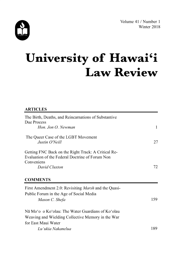 handle is hein.journals/uhawlr41 and id is 1 raw text is: 



                                        Volume 41 / Number 1
                                               Winter 2018






University of Hawai'i


                         Law Review







ARTICLES

The Birth, Deaths, and Reincarnations of Substantive
Due Process
     Hon. Jon 0. Newman                                1

The Queer Case of the LGBT Movement
     Justin O'Neill                                   27

Getting FNC Back on the Right Track: A Critical Re-
Evaluation of the Federal Doctrine of Forum Non
Conveniens
     David Cluxton                                    72


COMMENTS

First Amendment 2.0: Revisiting Marsh and the Quasi-
Public Forum in the Age of Social Media
     Mason C. Shefa                                  159

Nd Mo'o o Ko'olau: The Water Guardians of Ko'olau
Weaving and Wielding Collective Memory in the War
for East Maui Water
     Lu 'ukia Nakanelua                              189


