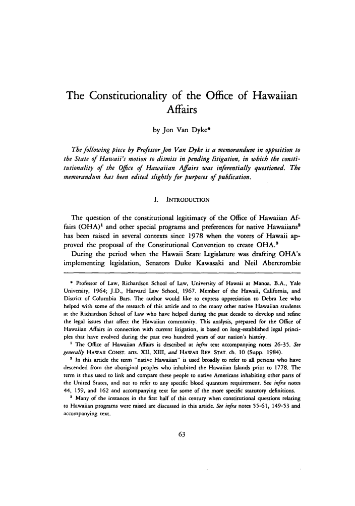 handle is hein.journals/uhawlr7 and id is 71 raw text is: The Constitutionality of the Office of Hawaiian
Affairs
by Jon Van Dyke*
The following piece by Professor Jon Van Dyke is a memorandum in opposition to
the State of Hawaii's motion to dismiss in pending litigation, in which the consti-
tutionality of the Office of Hawaiian Affairs was inferentially questioned. The
memorandum has been edited slightly for purposes of publication.
I. INTRODUCTION
The question of the constitutional legitimacy of the Office of Hawaiian Af-
fairs (OHA)1 and other special programs and preferences for native Hawaiians'
has been raised in several contexts since 1978 when the voters of Hawaii ap-
proved the proposal of the Constitutional Convention to create OHA.'
During the period when the Hawaii State Legislature was drafting OHA's
implementing legislation, Senators Duke Kawasaki and Neil Abercrombie
* Professor of Law, Richardson School of Law, University of Hawaii at Manoa. B.A., Yale
University, 1964; J.D., Harvard Law School, 1967. Member of the Hawaii, California, and
District of Columbia Bars. The author would like to express appreciation to Debra Lee who
helped with some of the research of this article and to the many other native Hawaiian students
at the Richardson School of Law who have helped during the past decade to develop and refine
the legal issues that affect the Hawaiian community. This analysis, prepared for the Office of
Hawaiian Affairs in connection with current litigation, is based on long-established legal princi-
ples that have evolved during the past two hundred years of our nation's histry.
1 The Office of Hawaiian Affairs is described at infra text accompanying notes 26-35. See
generally HAWAII CONST. arts. XII, XIII, and HAWAII REv. STAT. ch. 10 (Supp. 1984).
2 In this article the term native Hawaiian is used broadly to refer to all persons who have
descended from the aboriginal peoples who inhabited the Hawaiian Islands prior to 1778. The
term is thus used to link and compare these people to native Americans inhabiting other parts of
the United States, and not to refer to any specific blood quantum requirement. See infra notes
44, 159, and 162 and accompanying text for some of the more specific statutory definitions.
' Many of the instances in the first half of this century when constitutional questions relating
to Hawaiian programs were raised are discussed in this article. See infra notes 55-61, 149-53 and
accompanying text.


