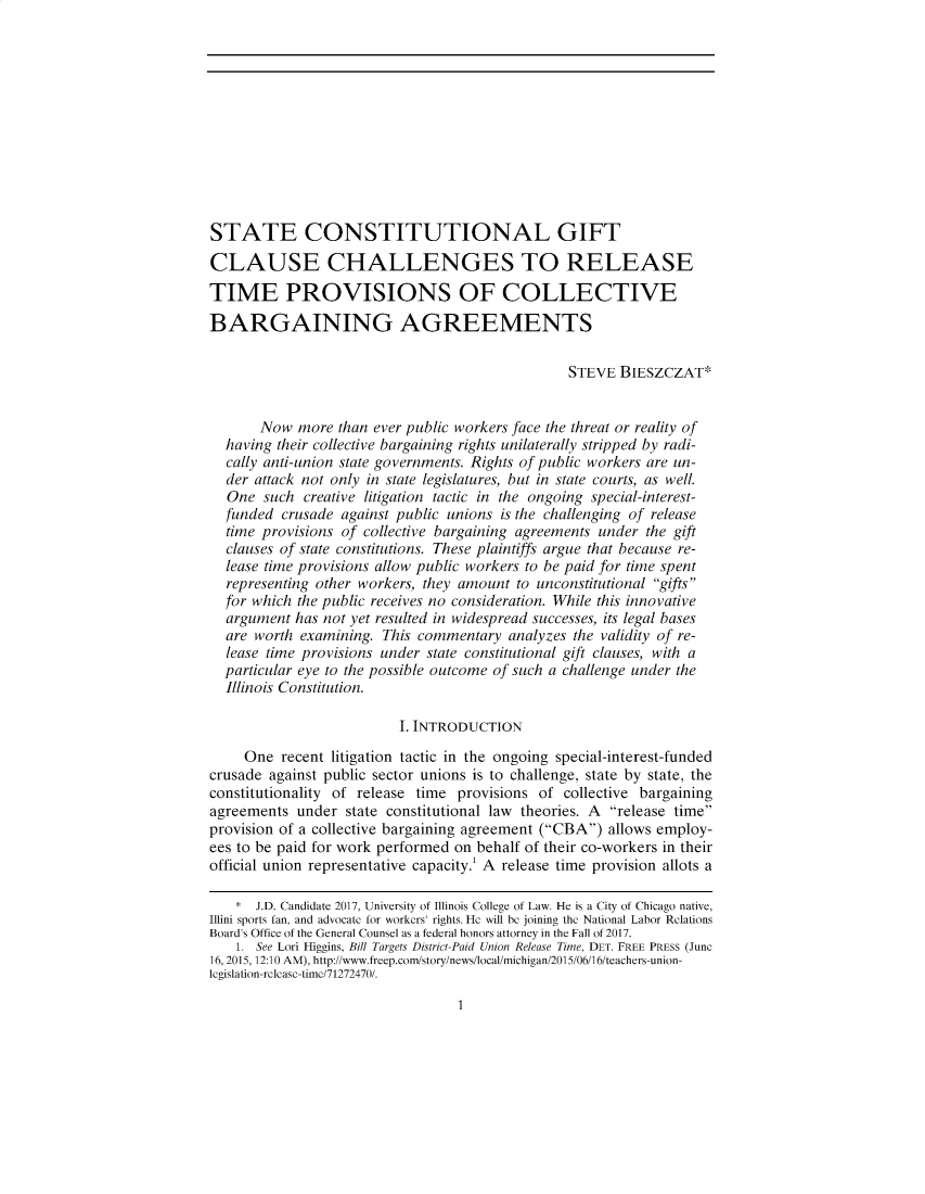 handle is hein.journals/uilro2017 and id is 1 raw text is: 












STATE CONSTITUTIONAL GIFT

CLAUSE CHALLENGES TO RELEASE

TIME PROVISIONS OF COLLECTIVE

BARGAINING AGREEMENTS

                                                 STEVE  BIESZCZAT*


       Now  more  than ever public workers face the threat or reality of
  having their collective bargaining rights unilaterally stripped by radi-
  cally anti-union state governments. Rights of public workers are un-
  der attack not only in state legislatures, but in state courts, as well.
  One  such  creative litigation tactic in the ongoing special-interest-
  funded  crusade against public unions is the challenging of release
  time provisions of collective bargaining agreements under the gift
  clauses of state constitutions. These plaintiffs argue that because re-
  lease time provisions allow public workers to be paid for time spent
  representing other workers, they amount to unconstitutional gifts
  for which the public receives no consideration. While this innovative
  argument  has not yet resulted in widespread successes, its legal bases
  are worth examining.  This commentary  analyzes the validity of re-
  lease time provisions under state constitutional gift clauses, with a
  particular eye to the possible outcome of such a challenge under the
  Illinois Constitution.

                          I. INTRODUCTION

     One  recent litigation tactic in the ongoing special-interest-funded
crusade against public sector unions is to challenge, state by state, the
constitutionality of release time provisions of collective bargaining
agreements  under  state constitutional law theories. A release time
provision of a collective bargaining agreement (CBA) allows employ-
ees to be paid for work performed on behalf of their co-workers in their
official union representative capacity. A release time provision allots a

    * J.D. Candidate 2017, University of Illinois College of Law. He is a City of Chicago native,
Illini sports fan, and advocate for workers' rights. He will be joining the National Labor Relations
Board's Office of the General Counsel as a federal honors attorney in the Fall of 2017.
    1. See Lori Higgins, Bill Targets District-Paid Union Release Time, DET. FREE PRESS (June
16, 2015, 12:10 AM), http://www.freep.com/story/news/ocal/michigan/201 5/06/1 6/teachers-union-
legislation-release-time/71272470/.


1


