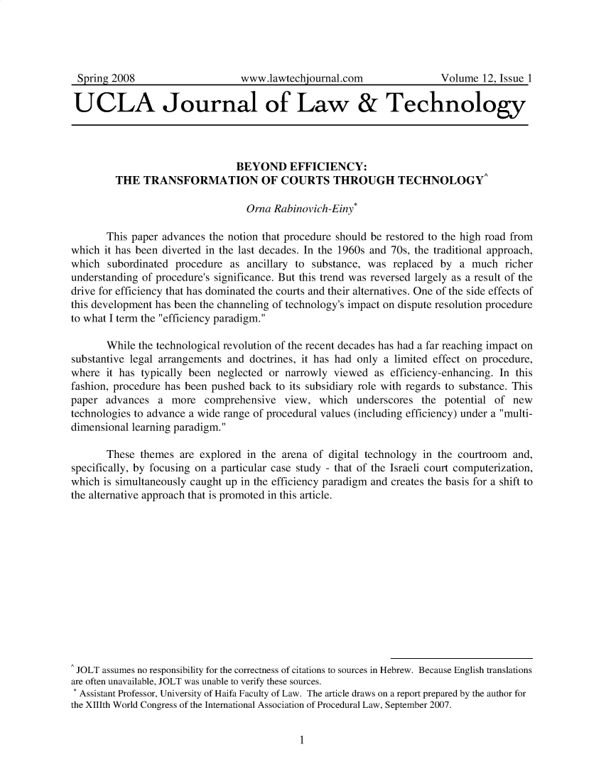 handle is hein.journals/ujlt12 and id is 1 raw text is: 




Spring  2008                     www.lawtechjournal.com                 Volume  12, Issue 1

UCLA Journal of Law & Technology




                                BEYOND EFFICIENCY:
         THE  TRANSFORMATION OF COURTS THROUGH TECHNOLOGY^

                                  Orna Rabinovich-Einy*

       This paper advances the notion that procedure should be restored to the high road from
which  it has been diverted in the last decades. In the 1960s and 70s, the traditional approach,
which  subordinated procedure  as ancillary to substance, was  replaced by  a much  richer
understanding of procedure's significance. But this trend was reversed largely as a result of the
drive for efficiency that has dominated the courts and their alternatives. One of the side effects of
this development has been the channeling of technology's impact on dispute resolution procedure
to what I term the efficiency paradigm.

       While the technological revolution of the recent decades has had a far reaching impact on
substantive legal arrangements and doctrines, it has had only a limited effect on procedure,
where  it has typically been neglected or narrowly viewed  as efficiency-enhancing. In this
fashion, procedure has been pushed back to its subsidiary role with regards to substance. This
paper  advances  a  more  comprehensive   view, which  underscores  the  potential of new
technologies to advance a wide range of procedural values (including efficiency) under a multi-
dimensional learning paradigm.

       These  themes are explored in the arena of digital technology in the courtroom and,
specifically, by focusing on a particular case study - that of the Israeli court computerization,
which is simultaneously caught up in the efficiency paradigm and creates the basis for a shift to
the alternative approach that is promoted in this article.














JOLT  assumes no responsibility for the correctness of citations to sources in Hebrew. Because English translations
are often unavailable, JOLT was unable to verify these sources.
* Assistant Professor, University of Haifa Faculty of Law. The article draws on a report prepared by the author for
the XIIJth World Congress of the International Association of Procedural Law, September 2007.


1


