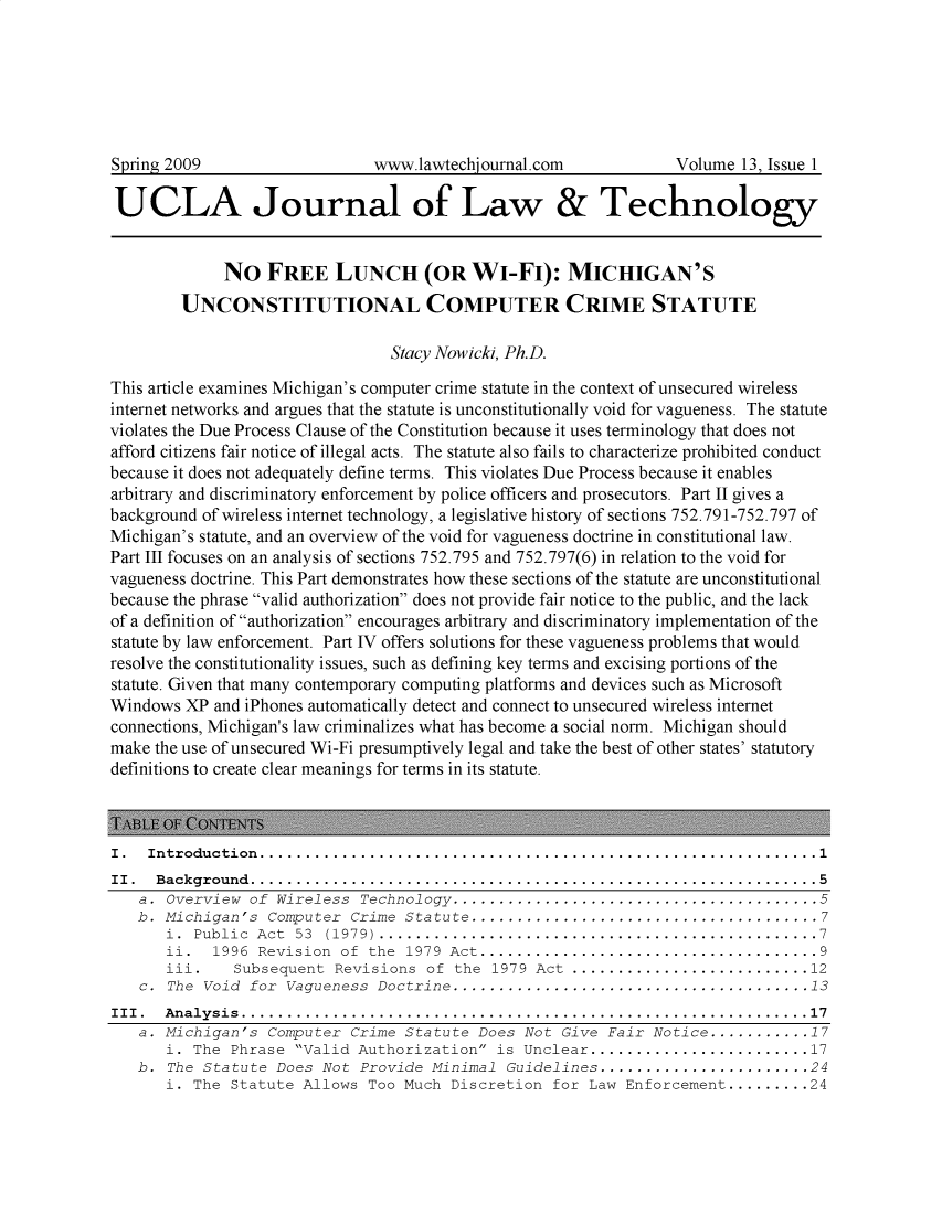 handle is hein.journals/ujlt13 and id is 1 raw text is: 







Spring 2009                    www.lawtechiournal.com             Volume  13, Issue 1

UCLA Journal of Law & Technology


             NO   FREE LUNCH (OR WI-FI): MICHIGAN'S
        UNCONSTITUTIONAL COMPUTER CRIME STATUTE

                                 Stacy Nowicki, Ph.D.

This article examines Michigan's computer crime statute in the context of unsecured wireless
internet networks and argues that the statute is unconstitutionally void for vagueness. The statute
violates the Due Process Clause of the Constitution because it uses terminology that does not
afford citizens fair notice of illegal acts. The statute also fails to characterize prohibited conduct
because it does not adequately define terms. This violates Due Process because it enables
arbitrary and discriminatory enforcement by police officers and prosecutors. Part II gives a
background of wireless internet technology, a legislative history of sections 752.791-752.797 of
Michigan's statute, and an overview of the void for vagueness doctrine in constitutional law.
Part III focuses on an analysis of sections 752.795 and 752.797(6) in relation to the void for
vagueness doctrine. This Part demonstrates how these sections of the statute are unconstitutional
because the phrase valid authorization does not provide fair notice to the public, and the lack
of a definition of authorization encourages arbitrary and discriminatory implementation of the
statute by law enforcement. Part IV offers solutions for these vagueness problems that would
resolve the constitutionality issues, such as defining key terms and excising portions of the
statute. Given that many contemporary computing platforms and devices such as Microsoft
Windows  XP and iPhones automatically detect and connect to unsecured wireless internet
connections, Michigan's law criminalizes what has become a social norm. Michigan should
make the use of unsecured Wi-Fi presumptively legal and take the best of other states' statutory
definitions to create clear meanings for terms in its statute.



I.  Introduction.............................................................1
II . Background..............................................................5
   a.  Overview of  Wireless Technology........................................5
   b. Michigan's  Computer  Crime Statute ......................................7
       i. Public Act  53 (1979).................................................7
       ii.  1996 Revision  of the  1979 Act.....................................9
       iii.   Subsequent  Revisions  of the  1979 Act...........................12
   c.  The Void for  Vagueness Doctrine .......................................13
III . Analysis..............................................................17
   a. Michigan's  Computer  Crime Statute  Does Not  Give Fair Notice ........... .17
       i. The Phrase  Valid Authorization  is Unclear........................17
   b.  The Statute Does  Not Provide  Minimal Guidelines ..........................24
       i. The Statute  Allows Too Much  Discretion  for Law Enforcement.........24



