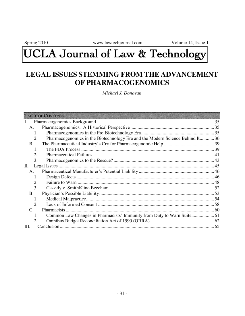 handle is hein.journals/ujlt14 and id is 1 raw text is: 







Spring 2010                www.lawtechjournal.com         Volume 14, Issue 1


UCLA Journal of Law & Technology



LEGAL ISSUES STEMMING FROM THE ADVANCEMENT

                    OF   PHARMACOGENOMICS

                               Michael J. Donovan





I.  Pharmacogenomics Background .............................................................................................  35
  A.       Pharmacogenomics: A            Historical Perspective ......................................................................35
    1.   Pharmacogenomics in the Pre-Biotechnology Era.............................................................35
    2.   Pharmacogenomics in the Biotechnology Era and the Modern Science Behind It............36
  B.   The Pharmaceutical Industry's Cry for Pharmacogenomic Help ...................................... 39
    1.   T h e  F D A  P ro cess  ...............................................................................................................3 9
    2 .  Pharm    aceutical   F ailures   .....................................................................................................4 1
    3.   Pharmacogenomics to the Rescue?...............................................................................     43
II. Legal Issues ..................................................................................................................................45
  A.       Pharmaceutical Manufacturer's Potential Liability ...........................................................46
    1.   D e sig n  D efects  ...................................................................................................................4 6
    2 .  F ailure  to  W  arn  ..................................................................................................................4 8
    3.   C assidy   v. Sm  ithK  line  B eecham    ........................................................................................52
  B .      Physician's     Possible   L iability  ................................................................................................53
    1.   M edical   M  alpractice   ...........................................................................................................54
    2.   Lack    of  Inform  ed  C  onsent   ............................................................................................. 58
  C .      P h arm acists  ............................................................................................................................6 0
    1.   Common  Law Changes in Pharmacists' Immunity from Duty to Warn Suits...................61
    2.   Omnibus Budget Reconciliation Act of 1990 (OBRA) ................................................. 62
III.  C o n clu sio n .................................................................................................................................6 5


-31 -


